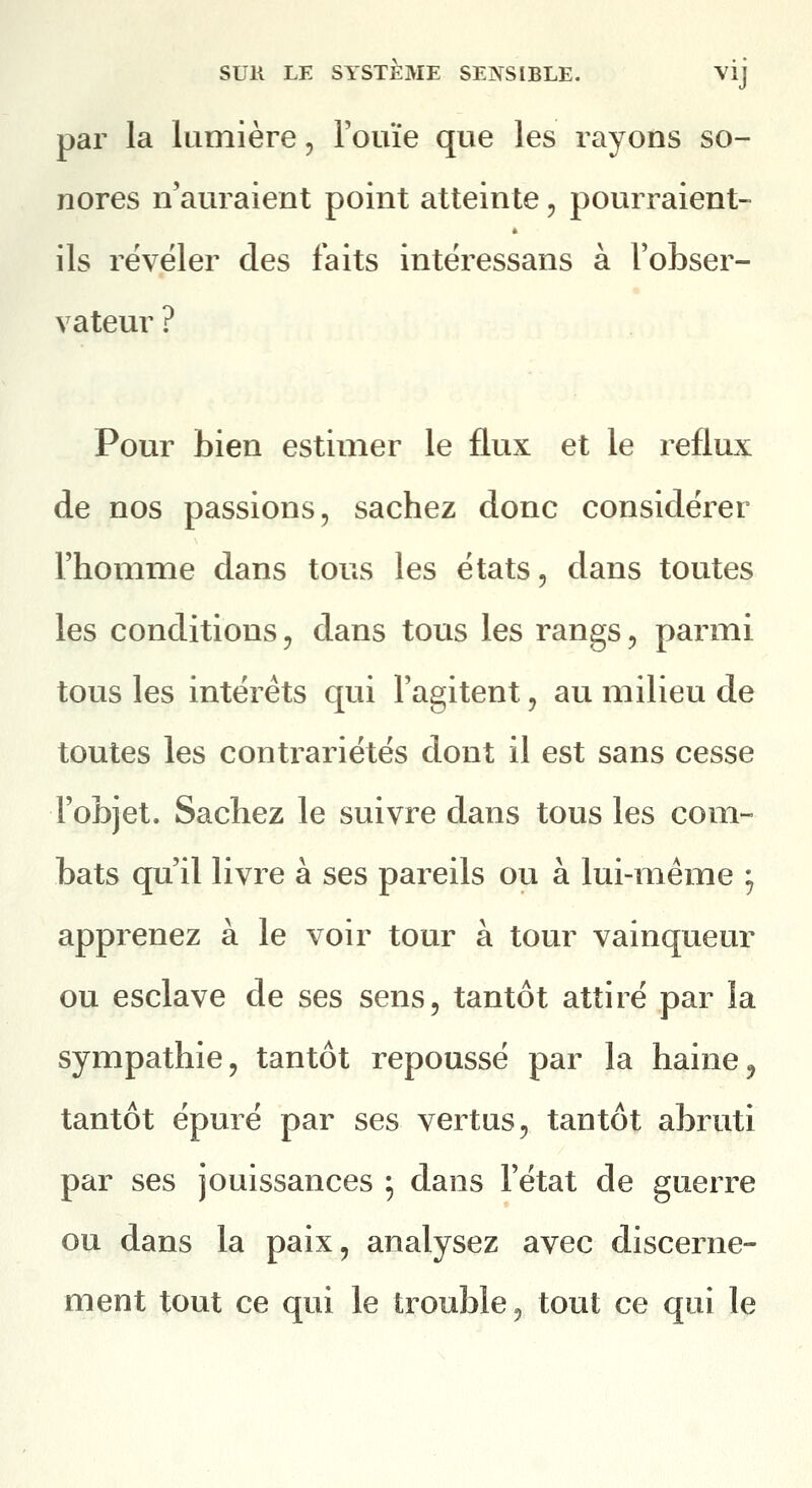 par la lumière, Fouïe que les rayons so- nores n'auraient point atteinte, pourraient- ils révéler des faits intéressans à l'obser- vateur ? Pour bien estimer le flux et le reflux de nos passions, sachez donc considérer l'homme dans tous les états, dans toutes les conditions, dans tous les rangs, parmi tous les intérêts qui l'agitent, au milieu de toutes les contrariétés dont il est sans cesse l'objet. Sachez le suivre dans tous les com- bats qu'il livre à ses pareils ou à lui-même ^ apprenez à le voir tour à tour vainqueur ou esclave de ses sens, tantôt attiré par la sympathie, tantôt repoussé par la haine, tantôt épuré par ses vertus, tantôt abruti par ses jouissances ; dans l'état de guerre ou dans la paix, analysez avec discerne- ment tout ce qui le trouble, tout ce qui le