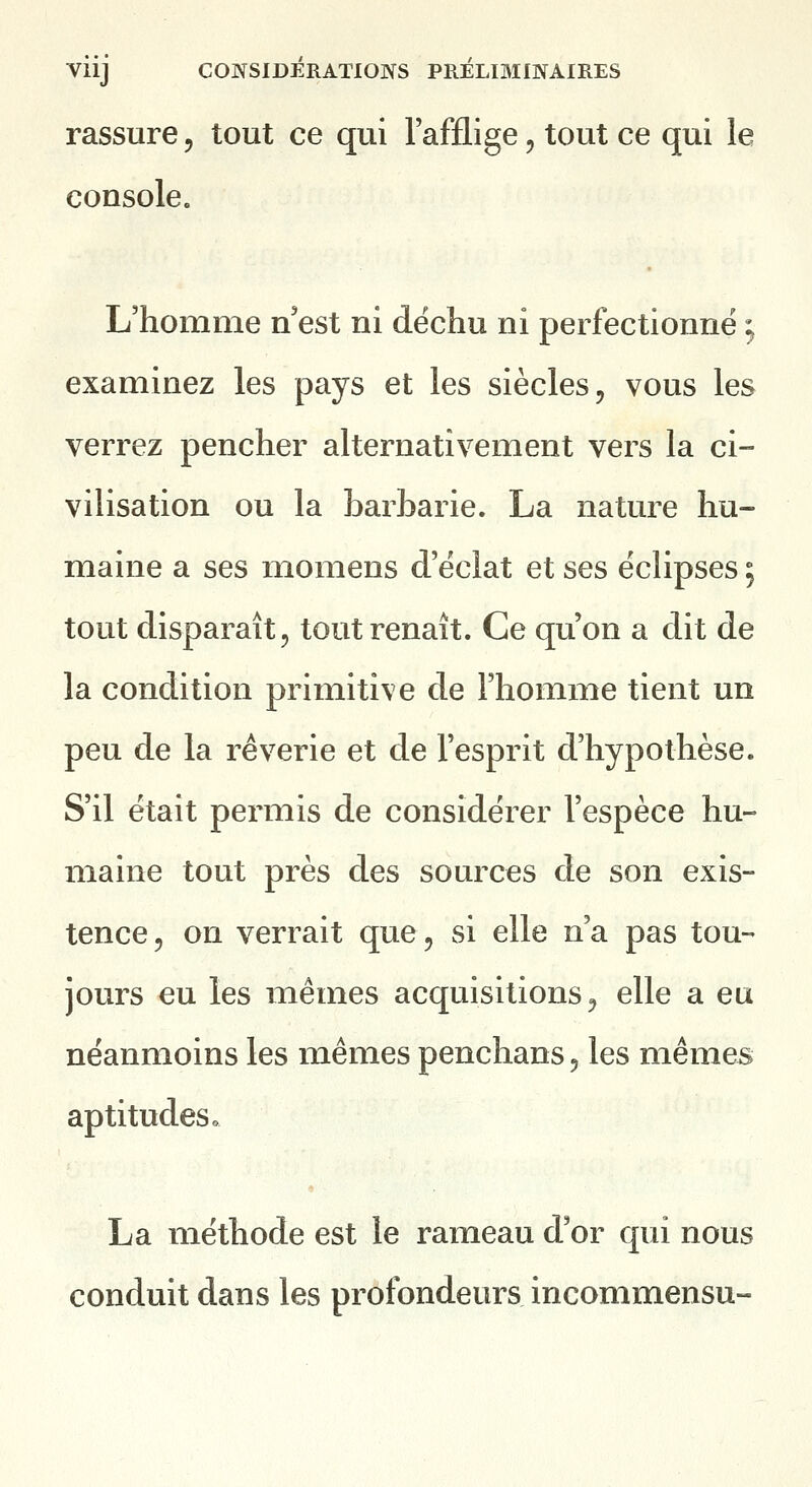 rassure, tout ce qui l'afflige, tout ce qui le console. L'homme n'est ni déchu ni perfectionné ; examinez les pays et les siècles, vous les verrez pencher alternativement vers la ci- vilisation ou la barbarie. La nature hu- maine a ses momens d'éclat et ses éclipses ; tout disparaît, tout renaît. Ce qu'on a dit de la condition primitive de l'homme tient un peu de la rêverie et de l'esprit d'hypothèse. S'il était permis de considérer l'espèce hu- maine tout près des sources de son exis- tence, on verrait que, si elle n'a pas tou- jours eu les mêmes acquisitions, elle a eu néanmoins les mêmes penchans, les mêmes aptitudes» La méthode est le rameau d'or qui nous conduit dans les profondeurs incommensu-