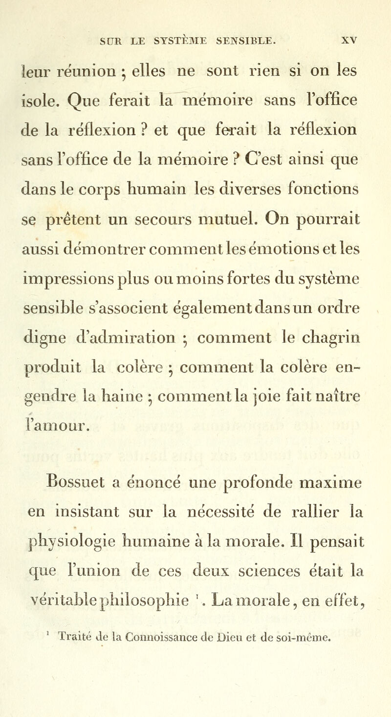 leur réunion ; elles ne sont rien si on les isole. Que ferait la mémoire sans l'office de la réflexion ? et que ferait la réflexion sans l'office de la mémoire ? C'est ainsi que dans le corps humain les diverses fonctions se prêtent un secours mutuel. On pourrait aussi démontrer comnnent les émotions et les impressions plus ou moins fortes du système sensible s'associent également dans un ordre digne d'admiration ; comment le chagrin produit la colère ; comment la colère en- gendre la haine ^ comment la joie fait naître l'amour. Bossuet a énoncé une profonde maxime en insistant sur la nécessité de rallier la physiologie humaine à la morale. Il pensait que l'union de ces deux sciences était la véritable philosophie '. La morale, en effet, ' Traité de la Comioissance de Dieu et de soi-même.