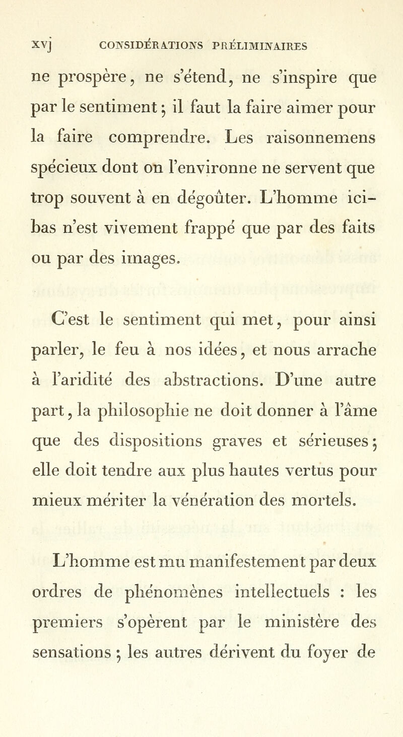 ne prospère, ne s'étend, ne s'inspire que par le sentiment ; il faut la faire aimer pour la faire comprendre. Les raisonnemens spécieux dont on l'environne ne servent que trop souvent à en dégoûter. L'homme ici- bas n'est vivement frappé que par des faits ou par des images. C'est le sentiment qui met, pour ainsi parler, le feu à nos idées, et nous arrache à l'aridité des abstractions. D'une autre part, la philosophie ne doit donner à l'âme que des dispositions graves et sérieuses 5 elle doit tendre aux plus hautes vertus pour mieux mériter la vénération des mortels. L'homme est mu manifestement par deux ordres de phénomènes intellectuels : les premiers s'opèrent par le ministère des sensations ; les autres dérivent du foyer de