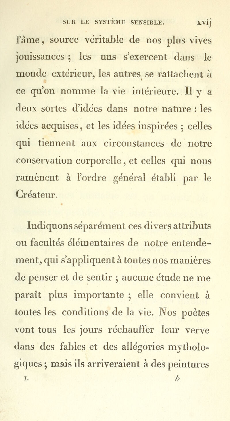 l'âme, source véritable de nos plus vives jouissances ; les uns s'exercent clans le monde extérieur, les autres se rattachent à ce qu'on nomme la vie intérieure. Il y a deux sortes d'idées dans notre nature : les idées acquises, et les idées inspirées ; celles qui tiennent aux circonstances de notre conservation corporelle, et celles qui nous ramènent à l'ordre général établi par le Créateur. Indiquons séparément ces divers attributs ou facultés élémentaires de notre entende- ment;, qui s'appliquent à toutes nos manières de penser et de sentir 5 aucune étude ne me paraît plus importante 5 elle convient à toutes les conditions de la vie. Nos poètes vont tous les jours réchauffer leur verve dans des fables et des allégories mytholo- giques ; mais ils arriveraient à des peintures I. h