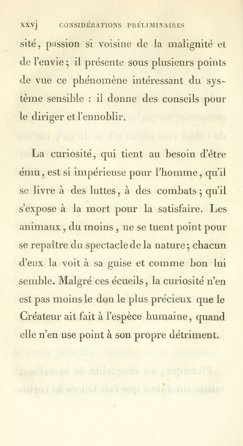 site, passion si voisine de la malignité et de l'envie ^ il présente sous plusieurs points de vue ce phénomène intéressant du sys- tème sensible : il donne des conseils pour le diriger et l'ennoblir. La curiosité, qui tient au besoin d'être ému 5 est si impérieuse pour Thouime, qu'il se livre à des luttes, à des combats 5 qu'il s'expose à la mort pour la satisfaire. Les animaux, du moins , ne se tuent point pour se repaître du spectacle de la nature ; chacun d'eux la voit à sa guise et comme bon lui semble. Malgré ces écueils, la curiosité n'en est pas moins le don le plus précieux que le Créateur ait fait à l'espèce humaine, quand elle n'en use point à son propre détriment.