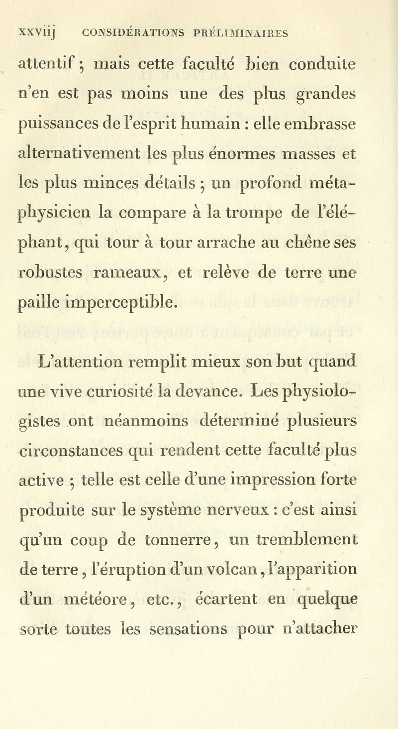 attentif; mais cette faculté bien conduite n'en est pas moins une des plus grandes puissances de l'esprit humain : elle embrasse alternativement les plus énormes masses et les plus minces détails 5 un profond méta- physicien la compare à la trompe de l'élé- phant 5 qui tour à tour arrache au chêne ses robustes rameaux, et relève de terre une paille imperceptible. L'attention remplit mieux son but quand une vive curiosité la devance. Les physiolo- gistes ont néanmoins déterminé plusieurs circonstances qui rendent cette faculté plus active ; telle est celle d'une impression forte produite sur le système nerveux : c'est ainsi qu'un coup de tonnerre, un tremblement de terre, l'éruption d'un volcan, Tapparition d'un météore, etc., écartent en quelque sorte toutes les sensations pour n'attacher