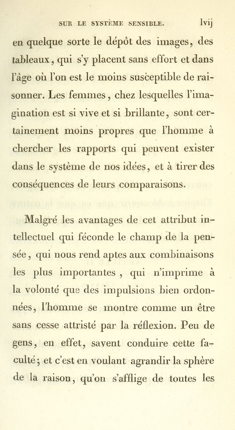 en quelque sorte le dépôt des images, des tableaux, qui s'y placent sans effort et dans 1 âge 011 l'on est le moins susceptible de rai- sonner. Les femmes, chez lesquelles l'ima- gination est si vive et si brillante, sont cer- tainement moins propres que l'homme à chercher les rapports qui peuvent exister dans le système de nos idées, et à tirer des conséquences de leurs comparaisons. Malgré les avantages de cet attribut in- tellectuel qui féconde le champ de la pen- sée 5 qui nous rend aptes aux combinaisons les plus importantes , qui n'imprime à la volonté que des impulsions bien ordon- nées, rhomme se montre comme un être sans cesse attristé par la réflexion. Peu de gens, en effet, savent conduire cette fa- culté ; et c'est en voulant agrandir la sphère de la raison, qu'on s'afflige de toutes les