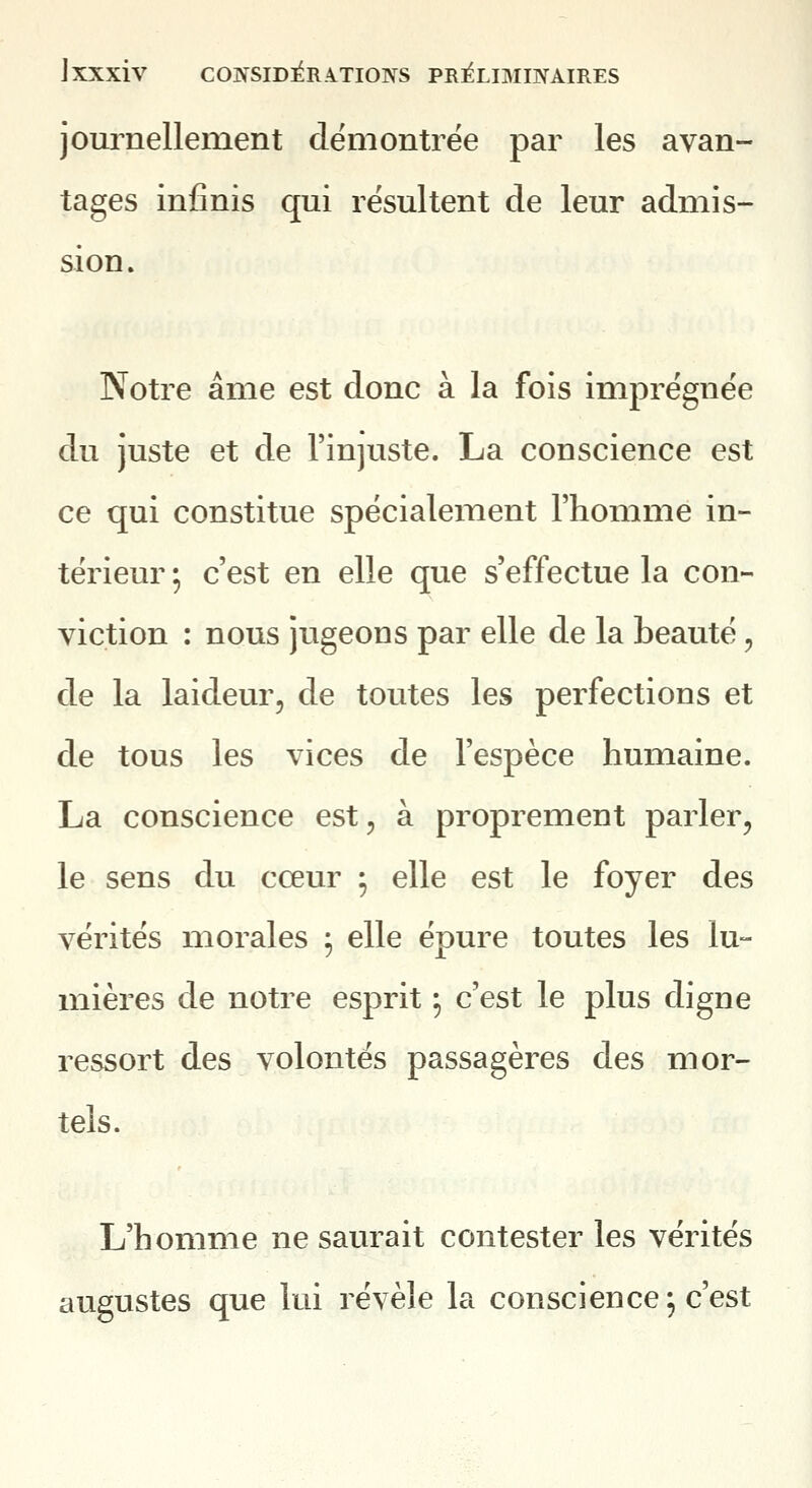 journellement démontrée par les avan- tages infinis qui résultent de leur admis- sion. Notre âme est donc à la fois imprégnée du juste et de l'injuste. La conscience est ce qui constitue spécialement l'homme in- térieur ; c'est en elle que s'effectue la con- viction : nous jugeons par elle de la beauté, de la laideur, de toutes les perfections et de tous les vices de l'espèce humaine. La conscience est, à proprement parler, le sens du cœur ; elle est le foyer des vérités morales ^ elle épure toutes les lu- mières de notre esprit ^ c'est le plus digne ressort des volontés passagères des mor- tels. L'homme ne saurait contester les vérités augustes que lui révèle la conscience^ c'est