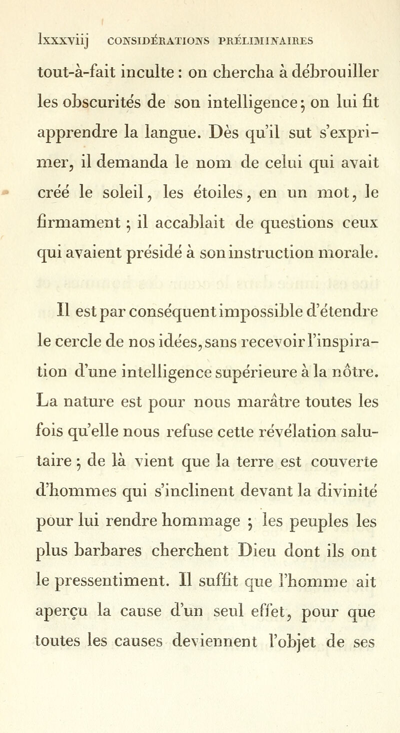 tout-à-fait inculte : on chercha à débrouiller les obscurités de son intelligence ^ on lui fit apprendre la langue. Dès qu'il sut s'expri- nier, il demanda le nom de celui qui avait créé le soleil, les étoiles, en un mot, le firmament ; il accablait de questions ceux qui avaient présidé à son instruction morale. Il est par conséquent impossible d'étendre le cercle de nos idées, sans recevoir l'inspira- tion d'une intelligence supérieure à la nôtre. La nature est pour nous marâtre toutes les fois qu'elle nous refuse cette révélation salu- taire ^ de là vient que la terre est couverte d'hommes qui s'inclinent devant la divinité pour lui rendre hommage 5 les peuples les plus barbares cherchent Dieu dont ils ont le pressentiment. Il suffit que l'homme ait aperçu la cause d'un seul effet, pour que toutes les causes deviennent l'objet de ses