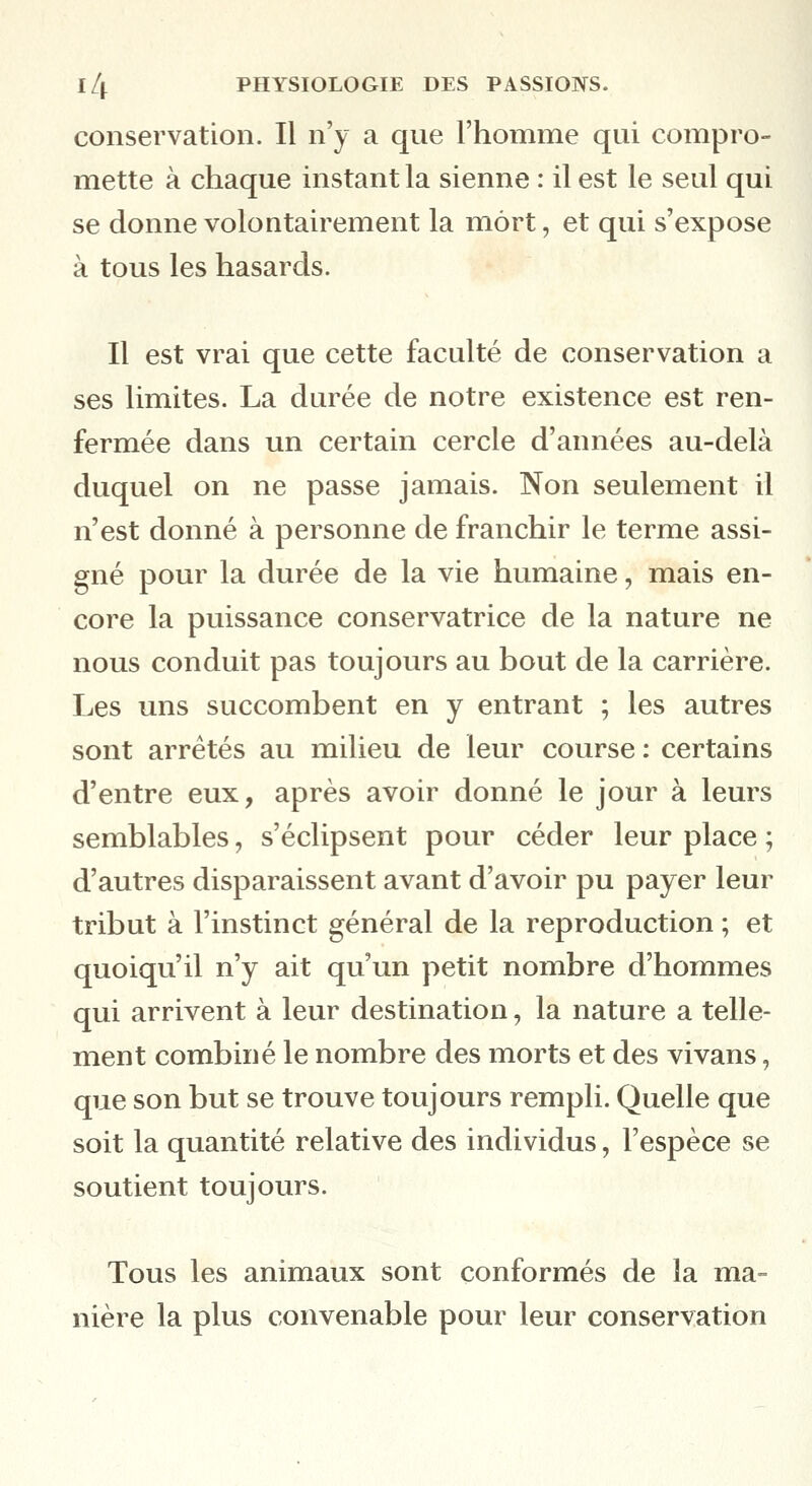 conservation. Il n'y a que l'homme qui compro- mette à chaque instant la sienne : il est le seul qui se donne volontairement la mort, et qui s'expose à tous les hasards. Il est vrai que cette faculté de conservation a ses limites. La durée de notre existence est ren- fermée dans un certain cercle d'années au-delà duquel on ne passe jamais. Non seulement il n'est donné à personne de franchir le terme assi- gné pour la durée de la vie humaine, mais en- core la puissance conservatrice de la nature ne nous conduit pas toujours au bout de la carrière. Les uns succombent en y entrant ; les autres sont arrêtés au milieu de leur course : certains d'entre eux, après avoir donné le jour à leurs semblables, s'éclipsent pour céder leur place ; d'autres disparaissent avant d'avoir pu payer leur tribut à l'instinct général de la reproduction ; et quoiqu'il n'y ait qu'un petit nombre d'hommes qui arrivent à leur destination, la nature a telle- ment combiné le nombre des morts et des vivans, que son but se trouve toujours rempli. Quelle que soit la quantité relative des individus, l'espèce se soutient toujours. Tous les animaux sont conformés de la ma- nière la plus convenable pour leur conservation