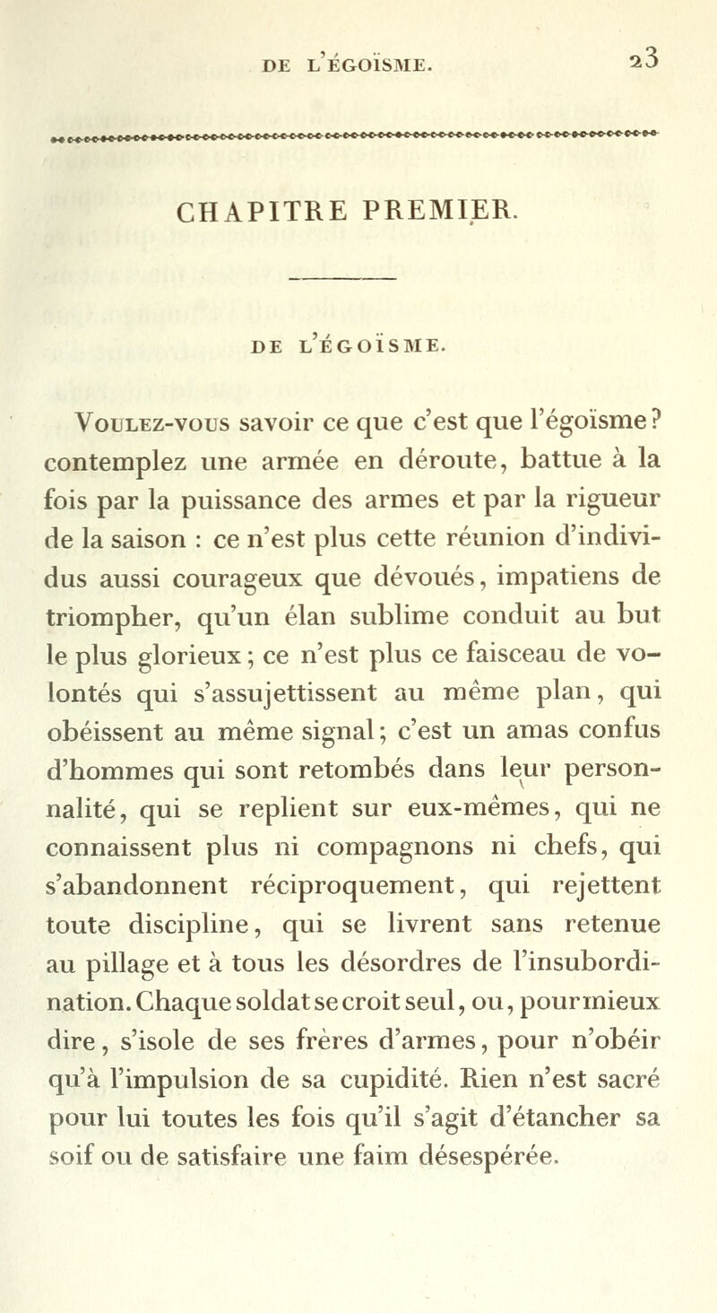 DE L EGOISME. t«*«»»ccco**»^**''^*'''''^^*^'^^^^'^^^^'''^*'^*'*'^''^*'****'''^'^*'^*'^^^'''^ CHAPITRE PREMIER. DE l'ÉGOÏSME. Voulez-vous savoir ce que c'est que l'égoïsme ? contemplez une armée en déroute, battue à la fois par la puissance des armes et par la rigueur de la saison : ce n'est plus cette réunion d'indivi- dus aussi courageux que dévoués, impatiens de triompher, qu'un élan sublime conduit au but le plus glorieux ; ce n'est plus ce faisceau de vo- lontés qui s'assujettissent au même plan, qui obéissent au même signal ; c'est un amas confus d'hommes qui sont retombés dans leur person- nalité, qui se replient sur eux-mêmes, qui ne connaissent plus ni compagnons ni chefs, qui s'abandonnent réciproquement, qui rejettent toute discipline, qui se livrent sans retenue au pillage et à tous les désordres de l'insubordi- nation. Chaque soldat se croit seul, ou, pour mieux dire, s'isole de ses frères d'armes, pour n'obéir qu'à l'impulsion de sa cupidité. Rien n'est sacré pour lui toutes les fois qu'il s'agit d'étancher sa soif ou de satisfaire une faim désespérée.