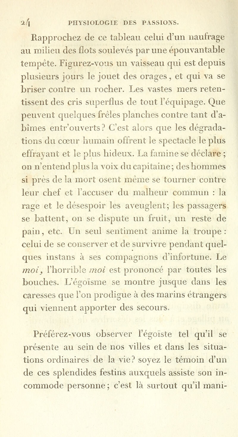 Rapprochez de ce tableau celui d'un naufrage au milieu des flots soulevés par une épouvantable tempête. Figurez-vous un vaisseau qui est depuis plusieurs jours le jouet des orages, et qui va se briser contre un rocher. Les vastes mers reten- tissent des cris superflus de tout l'équipage. Que peuvent quelques frêles planches contre tant d'a- bîmes enîr'ouverts ? C'est alors que les dégrada- tions du cœnr humain offrent le spectacle le plus effrayant et le plus hideux. La famine se déclare ; on n'entend plus la voix du capitaine ; des hommes si près de la mort osent même se tourner contre leur chef et l'accuser du malheur commun : la rage et le désespoir les aveuglent; les passagers se battent, on se dispute un fruit, un reste de pain, etc. Un seul sentmient anime la troupe : celui de se conserver et de survivre pendant quel- ques instans à ses compagnons d'infortune. Le moi, l'horrible moi est prononcé par toutes les bouches. L'égoïsme se montre jusque dans les caresses que l'on prodigue à des marins étrangers qui viennent apporter des secours. Préférez-vous observer l'égoïste tel qu'il se présente au sein de nos villes et dans les situa- tions ordinaires de la vie? soyez le témoin d'un de ces splendides festins auxquels assiste son in- commode personne ; c'est là surtout qu'il mani-