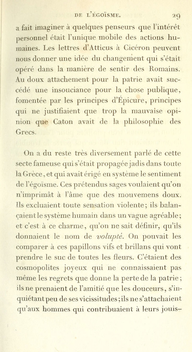 a fait imaginer à quelques penseurs que l'intérêt personnel était l'unique mobile des actions hu- maines. Les lettres d'Atticns à Cicéron peuvent nous donner une idée du changement qui s'était opéré dans la manière de sentir des Romains. Au doux attachement pour la patrie avait suc- cédé une insouciance pour la chose publique, fomentée par les principes d'Epicure, principes qui ne justifiaient que trop la mauvaise opi- nion que Caton avait de la philosophie des Grecs, On a du reste très diversement parlé de cette secte fameuse qui s'était propagée jadis dans toute la Grèce, et qui avait érigé en système le sentiment de l'égoïsme. Ces prétendus sages voulaient qu'on n'imprimât à l'âme que des mouvemens doux. Ils excluaient toute sensation violente ; ils balan- çaient le système humain dans un vague agréable ; et c'est à ce charme, qu'on ne sait définir, qu'ils donnaient le nom de volupté. On pouvait les comparer à ces papillons vifs et brillans qui vont prendre le suc de toutes les fleurs. C'étaient des cosmopolites joyeux qui ne connaissaient pas même les regrets que donne la perte de la patrie ; ils ne prenaient de l'amitié que les douceurs, s'in- quiétant peu de ses vicissitudes ; ils ne s'attachaient qu'aux hommes qui contribuaient à leurs jouis-