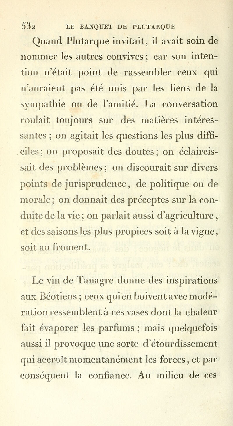 Quand Plutarque invitait, il avait soin de nommer les autres convives ; car son inten- tion n'était point de rassembler ceux qui n'auraient pas été unis par les liens de la sympathie ou de l'amitié. La conversation roulait toujours sur des matières intéres- santes ; on agitait les questions les plus diffi- ciles ; on proposait des doutes ; on éclaircis- sait des problèmes ; on discourait sur divers points de jurisprudence, de politique ou de morale ; on donnait des préceptes snr la con- duite de la vie ; on parlait aussi d'agriculture, et des saisons les plus propices soit à la vigne, soit au froment. Le vin de Tanagre donne des inspirations aux Béotiens ; ceux qui en boivent avec modé- ration ressemblent à ces vases dont la chaleur fait évaporer les parfums ; mais quelquefois aussi il provoque une sorte d'étourdissement qui accroît momentanément les forces, et par conséquent la confiance. Au milieu de ces