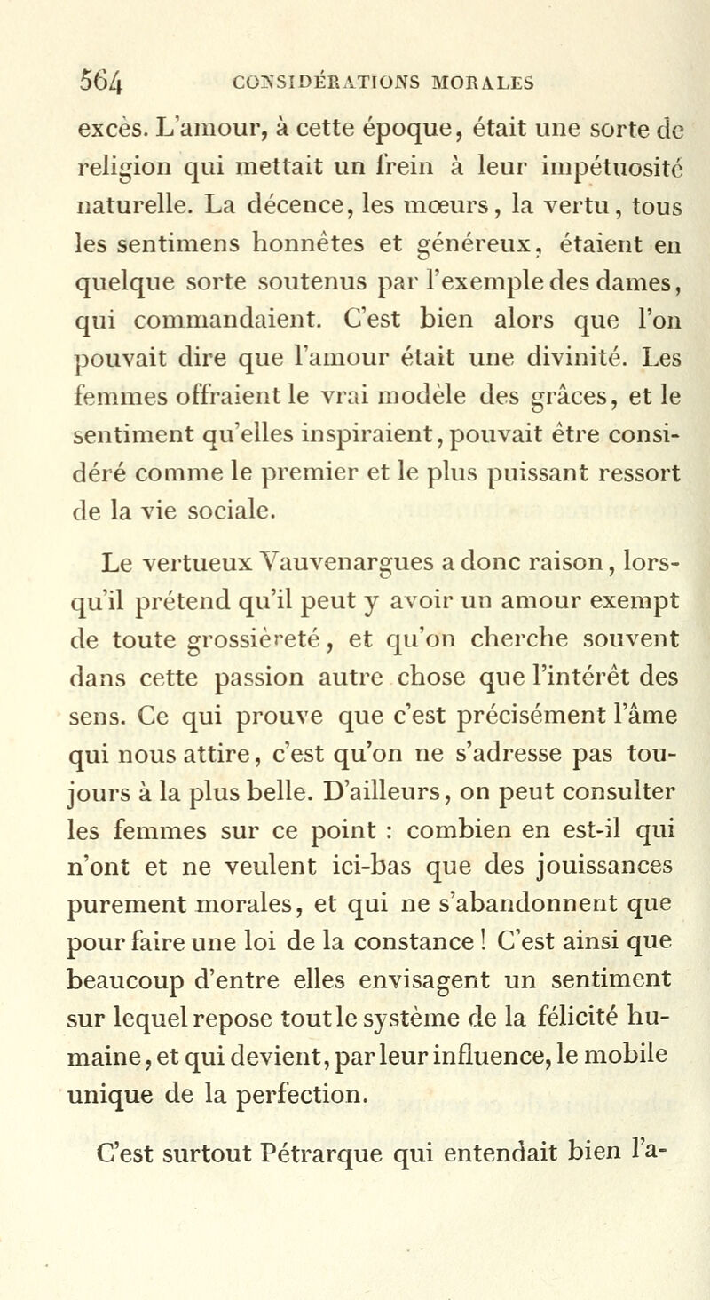 excès. L'amour, à cette époque, était une sorte de religion qui mettait un frein à leur impétuosité naturelle. La décence, les mœurs, la vertu, tous les sentimens honnêtes et s^énéreux, étaient en quelque sorte soutenus par l'exemple des dames, qui commandaient. C'est bien alors que l'on pouvait dire que l'amour était une divinité. Les femmes offraient le vrai modèle des grâces, et le sentiment qu'elles inspiraient, pouvait être consi- déré comme le premier et le plus puissant ressort de la vie sociale. Le vertueux Vauvenargues a donc raison, lors- qu'il prétend qu'il peut y avoir un amour exempt de toute grossièreté, et qu'on cherche souvent dans cette passion autre chose que l'intérêt des sens. Ce qui prouve que c'est précisément l'âme qui nous attire, c'est qu'on ne s'adresse pas tou- jours à la plus belle. D'ailleurs, on peut consulter les femmes sur ce point : combien en est-il qui n'ont et ne veulent ici-bas que des jouissances purement morales, et qui ne s'abandonnent que pour faire une loi de la constance ! C'est ainsi que beaucoup d'entre elles envisagent un sentiment sur lequel repose tout le système de la félicité hu- maine , et qui devient, par leur influence, le mobile unique de la perfection. C'est surtout Pétrarque qui entendait bien l'a-