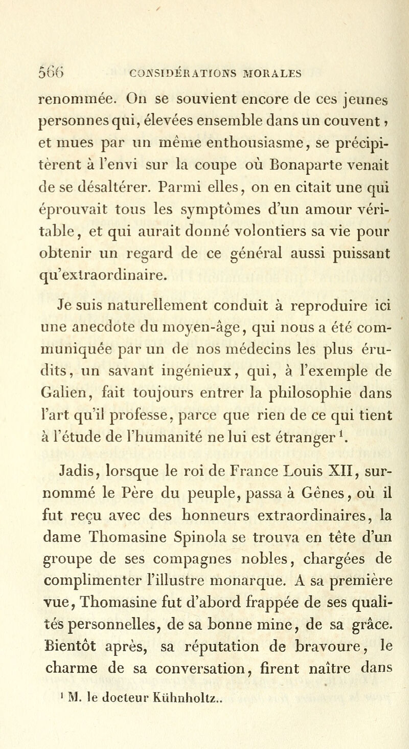 renommée. On se souvient encore de ces jeunes personnes qui, élevées ensemble dans un couvent ? et mues par un même enthousiasme, se précipi- tèrent à Fenvi sur la coupe où Bonaparte venait de se désaltérer. Parmi elles, on en citait une qui éprouvait tous les symptômes d'un amour véri- table, et qui aurait donné volontiers sa vie pour obtenir un regard de ce général aussi puissant qu'extraordinaire. Je suis naturellement conduit à reproduire ici une anecdote du moyen-âge, qui nous a été com- muniquée par un de nos médecins les plus éru- dits, un savant ingénieux, qui, à l'exemple de Galien, fait toujours entrer la philosophie dans l'art qu'il professe, parce que rien de ce qui tient à l'étude de l'humanité ne lui est étranger ^ Jadis, lorsque le roi de France Louis XII, sur- nommé le Père du peuple, passa à Gènes, où il fut reçu avec des honneurs extraordinaires, la dame Thomasine Spinola se trouva en tête d'un groupe de ses compagnes nobles, chargées de complimenter l'illustre monarque. A sa première vue, Thomasine fut d'abord frappée de ses quali- tés personnelles, de sa bonne mine, de sa grâce. Bientôt après, sa réputation de bravoure, le charme de sa conversation, firent naître dans ' M. le docteur Kuhnholtz..