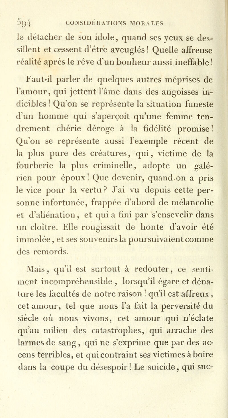 ]e détacher de son idole, quand ses yeux se des- sillent et cessent d'être aveuglés î Quelle affreuse réalité après le rêve d'un bonheur aussi ineffable ! Faut-il parler de quelques autres méprises de Tamour, qui jettent Fâme dans des angoisses in- dicibles î Qu'on se représente la situation funeste d'un homme qui s'aperçoit qu'une femme ten- drement chérie déroge à la fidélité promise! Qu'on se représente aussi l'exemple récent de la plus pure des créatures, qui, victime de la fourberie la plus criminelle, adopte un galé- rien pour époux! Que devenir, quand on a pris le vice pour la vertu ? J'ai vu depuis cette per- sonne infortunée, frappée d'abord de mélancolie et d'aliénation, et qui a fini par s'ensevelir dans un cloître. Elle rougissait de honte d'avoir été immolée, et ses souvenirs la poursuivaient comme des remords. Mais, qu'il est surtout à redouter, ce senti- ment incompréhensible , lorsqu'il égare et déna- ture les facultés de notre raison ! qu'il est affreux, cet amour, tel que nous l'a fait la perversité du siècle où nous vivons, cet amour qui n'éclate qu'au milieu des catastrophes, qui arrache des larmes de sang, qui ne s'exprime que par des ac- cens terribles, et qui contraint ses victimes à boire dans la coupe du désespoir ! Le suicide, qui suc-