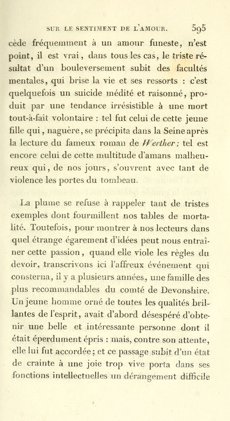 cède fréquemment à un amour funeste, n'est point, il est vrai, dans tous les cas, le triste ré- sultat d'un bouleversement subit des facultés mentales, qui brise la vie et ses ressorts : c'est quelquefois un suicide médité et raisonné, pro- duit par une tendance irrésistible à une mort tout-à-fait volontaire : tel fut celui de cette jeune fille qui, naguère, se précipita dans la Seine après la lecture du fameux roman de PFerther; tel est encore celui de cette multitude d'amans malheu- reux qui, de nos jours, s'ouvrent avec tant de violence les portes du tombeau. La plume se refuse à rappeler tant de tristes exemples dont fourmillent nos tables de morta- lité. Toutefois, pour montrer à nos lecteurs dans quel étrange égarement d'idées peut nous entraî- ner cette passion, quand elle viole les règles du devoir, transcrivons ici l'affreux événement qui consterna, il y a plusieurs années, une famille des plus recommandables du comté de Devonshire. Un jeune homme orné de toutes les qualités bril- lantes de l'esprit, avait d'abord désespéré d'obte- nir une belle et intéressante personne dont il était éperdument épris : mais, contre son attente, elle lui fut accordée ; et ce passage subit d'un état de crainte à une joie trop vive porta dans ses fonctions intellectuelles un dérangement difficile