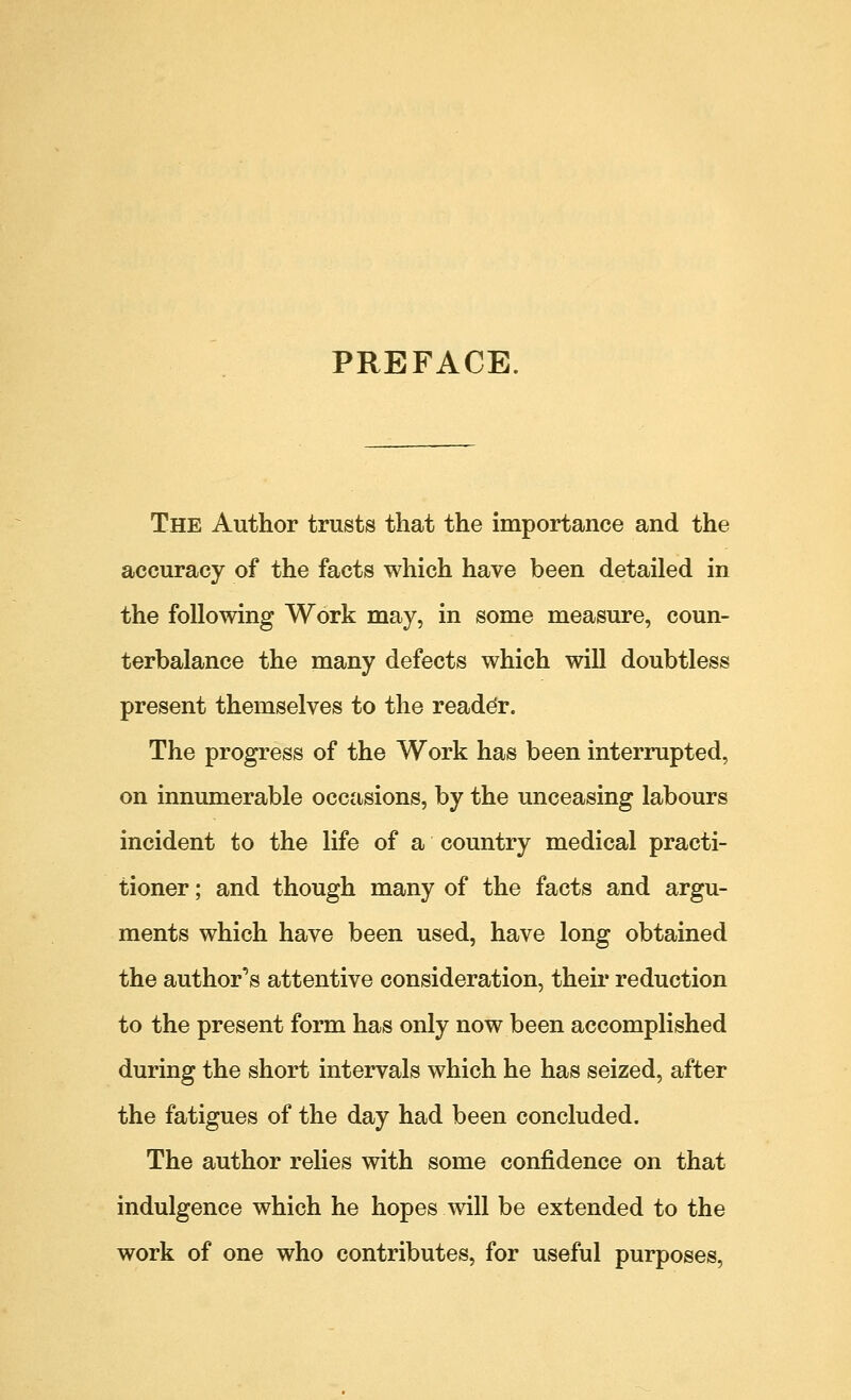 PREFACE The Author trusts that the importance and the accuracy of the facts which have been detailed in the following Work may, in some measure, coun- terbalance the many defects which will doubtless present themselves to the reader. The progress of the Work has been interrupted, on innumerable occasions, by the unceasing labours incident to the life of a country medical practi- tioner ; and though many of the facts and argu- ments which have been used, have long obtained the author's attentive consideration, their reduction to the present form has only now been accomplished during the short intervals which he has seized, after the fatigues of the day had been concluded. The author relies with some confidence on that indulgence which he hopes will be extended to the work of one who contributes, for useful purposes,