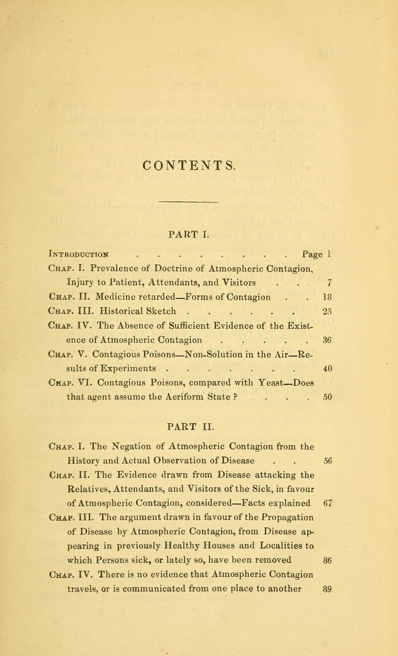 CONTENTS. PART I. Introduction Page 1 Chap. I. Prevalence of Doctrine of Atmospheric Contagion, Injury to Patient, Attendants, and Visitors . . . 7 Chap. II. Medicine retarded—Forms of Contagion . . 18 Chap. III. Historical Sketch 25 Chap. IV. The Absence of Sufficient Evidence of the Exist- ence of Atmospheric Contagion . .'-'•. . .36 Chap. V. Contagious Poisons—Non-Solution in the Air—Re- sults of Experiments 40 Chap. VI. Contagious Poisons, compared with Yeast—Does that agent assume the Aeriform State ? ... 50 PART II. Chap. I. The Negation of Atmospheric Contagion from the History and Actual Observation of Disease . . 56 Chap. II. The Evidence drawn from Disease attacking the Relatives, Attendants, and Visitors of the Sick, in favour of Atmospheric Contagion, considered—Facts explained 67 Chap. III. The argument drawn in favour of the Propagation of Disease by Atmospheric Contagion, from Disease ap- pearing in previously Healthy Houses and Localities to which Persons sick, or lately so, have been removed 86 Chap. IV. There is no evidence that Atmospheric Contagion travels, or is communicated from one place to another 89