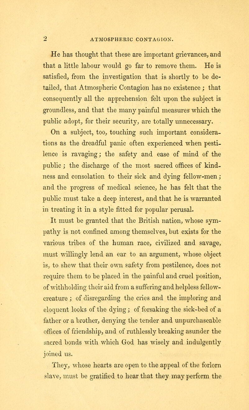 He has thought that these are important grievances, and that a little labour would go far to remove them. He is satisfied, from the investigation that is shortly to be de- tailed, that Atmospheric Contagion has no existence; that consequently all the apprehension felt upon the subject is groundless, and that the many painful measures which the public adopt, for their security, are totally unnecessary. On a subject, too, touching such important considera- tions as the dreadful panic often experienced when pesti- lence is ravaging; the safety and ease of mind of the public; the discharge of the most sacred offices of kind- ness and consolation to their sick and dying fellow-men ; and the progress of medical science, he has felt that the public must take a deep interest, and that he is warranted in treating it in a style fitted for popular perusal. It must be granted that the British nation, whose sym- pathy is not confined among themselves, but exists for the various tribes of the human race, civilized and savage, must willingly lend an ear to an argument, whose object is, to shew that their own safety from pestilence, does not require them to be placed in the painful and cruel position, of withholding their aid from a suffering and helpless fellow- creature ; of disregarding the cries and the imploring and eloquent looks of the dying; of forsaking the sick-bed of a father or a brother, denying the tender and unpurchaseable offices of friendship, and of ruthlessly breaking asunder the sacred bonds with which God has wisely and indulgently joined us. They, whose hearts are open to the appeal of the forlorn slave, must be gratified to hear that they may perform the