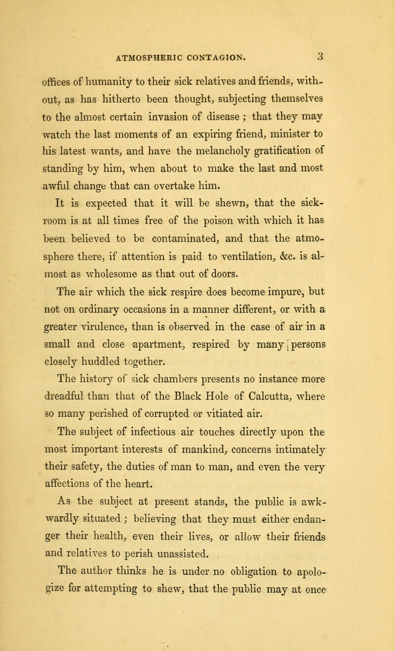 offices of humanity to their sick relatives and friends,, with- out, as has hitherto been thought, subjecting themselves to the almost certain invasion of disease ; that they may watch the last moments of an expiring friend, minister to his latest wants, and have the melancholy gratification of standing by him, when about to make the last and most awful change that can overtake him. It is expected that it will be shewn, that the sick- room is at all times free of the poison with which it has been believed to be contaminated, and that the atmo- sphere there, if attention is paid to ventilation, &c. is al- most as wholesome as that out of doors. The air which the sick respire does become impure, but not on ordinary occasions in a manner different, or with a greater virulence, than is observed in the case of air in a small and close apartment, respired by many (persons closely huddled together. The history of sick chambers presents no instance more dreadful than that of the Black Hole of Calcutta, where so many perished of corrupted or vitiated air. The subject of infectious air touches directly upon the most important interests of mankind, concerns intimately their safety, the duties of man to man, and even the very affections of the heart. As the subject at present stands, the public is awk- wardly situated; believing that they must either endan- ger their health, even their lives, or allow their friends and relatives to perish unassisted. The author thinks he is under no obligation to apolo- gize for attempting to shew, that the public may at once