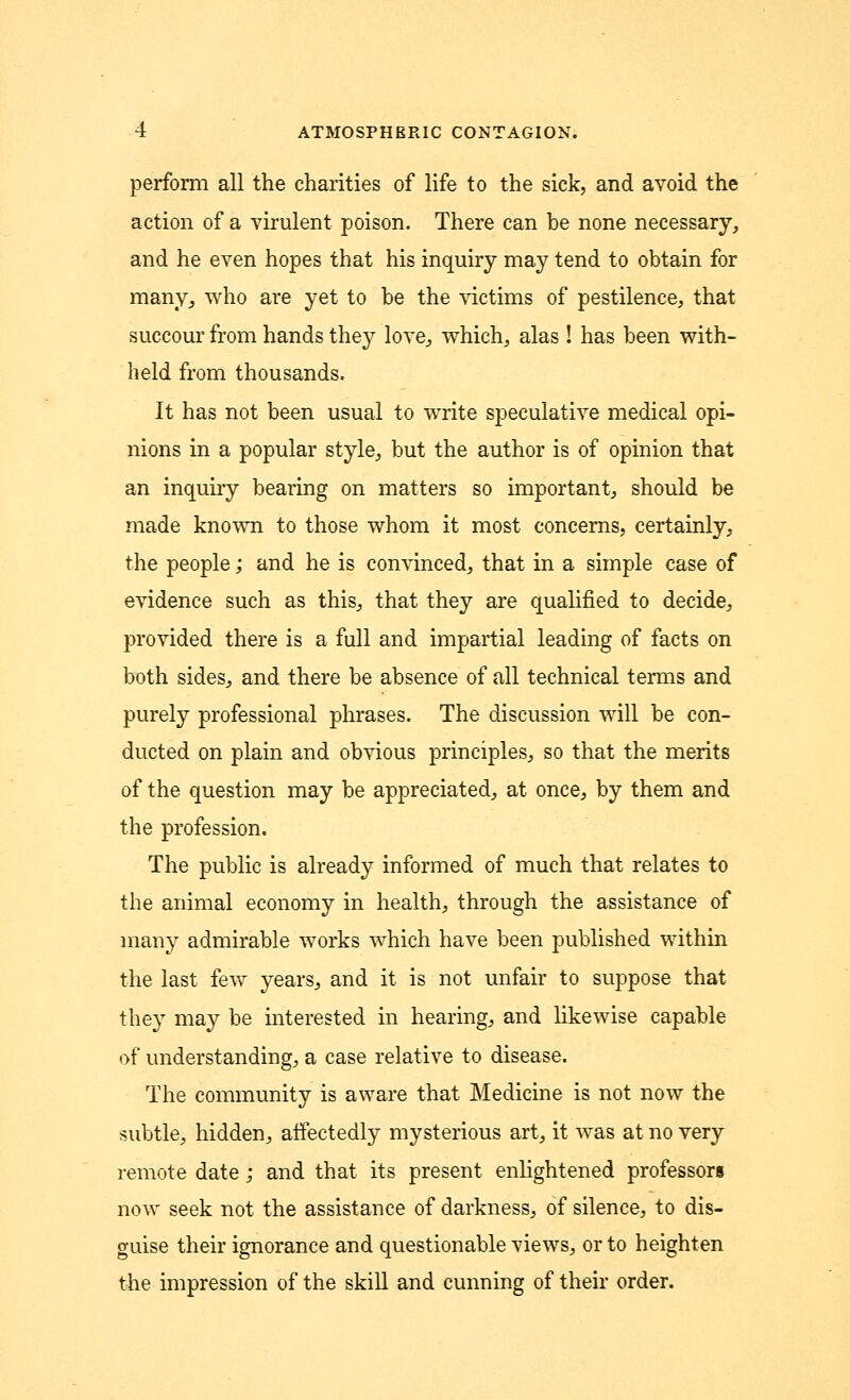 perform all the charities of life to the sick, and avoid the action of a virulent poison. There can be none necessary, and he even hopes that his inquiry may tend to obtain for many, who are yet to be the victims of pestilence, that succour from hands they love, which, alas! has been with- held from thousands. It has not been usual to write speculative medical opi- nions in a popular style, but the author is of opinion that an inquiry bearing on matters so important, should be made known to those whom it most concerns, certainly, the people; and he is convinced, that in a simple case of evidence such as this, that they are qualified to decide, provided there is a full and impartial leading of facts on both sides, and there be absence of all technical terms and purely professional phrases. The discussion will be con- ducted on plain and obvious principles, so that the merits of the question may be appreciated, at once, by them and the profession. The public is already informed of much that relates to the animal economy in health, through the assistance of many admirable works which have been published within the last few years, and it is not unfair to suppose that they may be interested in hearing, and likewise capable of understanding, a case relative to disease. The community is aware that Medicine is not now the subtle, hidden, affectedly mysterious art, it was at no very remote date; and that its present enlightened professors now seek not the assistance of darkness, of silence, to dis- guise their ignorance and questionable views, or to heighten the impression of the skill and cunning of their order.