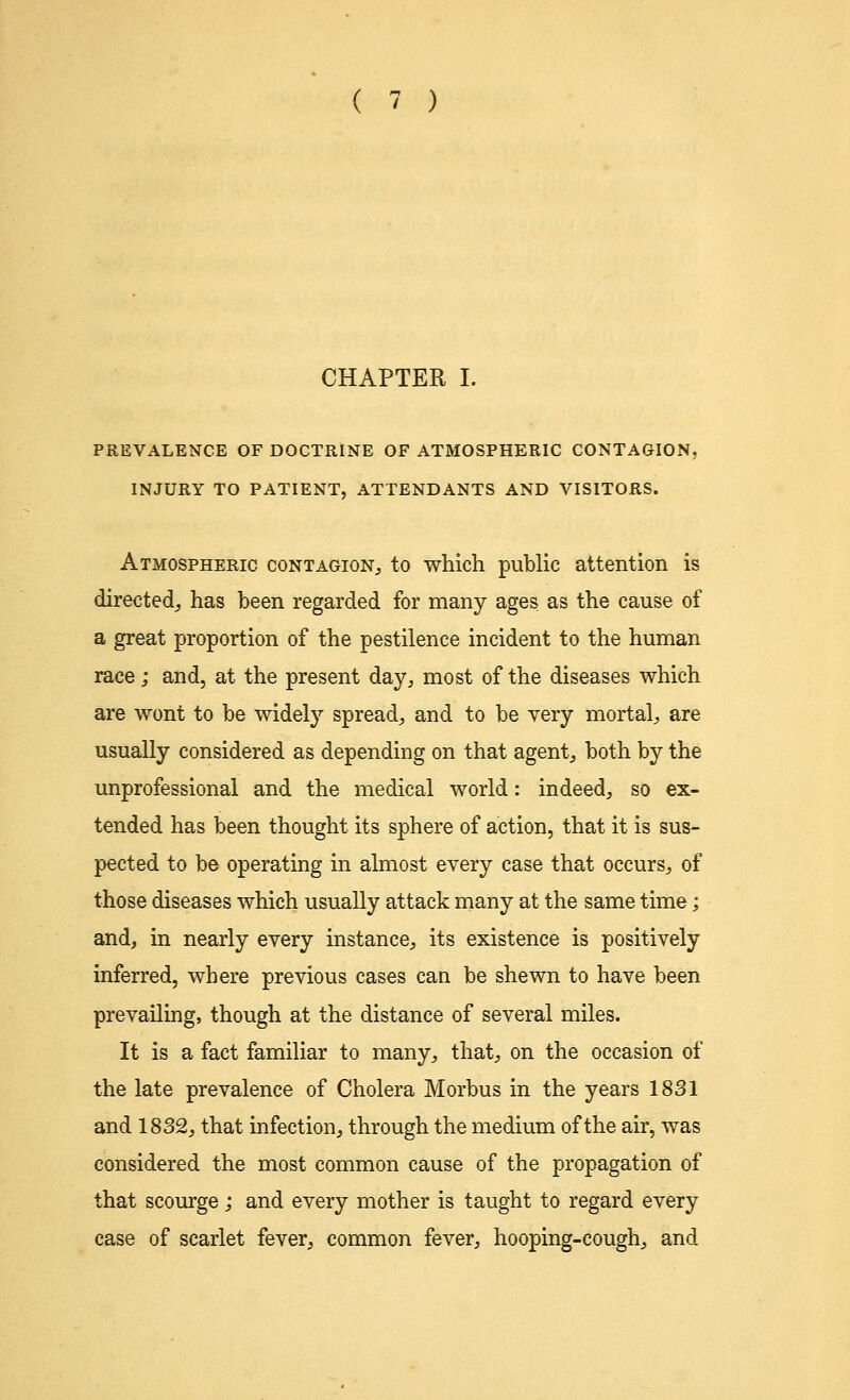 PREVALENCE OF DOCTRINE OF ATMOSPHERIC CONTAGION, INJURY TO PATIENT, ATTENDANTS AND VISITORS. Atmospheric contagion., to which public attention is directed, has been regarded for many ages as the cause of a great proportion of the pestilence incident to the human race; and, at the present day, most of the diseases which are wont to be widely spread, and to be very mortal, are usually considered as depending on that agent, both by the unprofessional and the medical world: indeed, so ex- tended has been thought its sphere of action, that it is sus- pected to be operating in almost every case that occurs, of those diseases which usually attack many at the same time; and, in nearly every instance, its existence is positively inferred, where previous cases can be shewn to have been prevailing, though at the distance of several miles. It is a fact familiar to many, that, on the occasion of the late prevalence of Cholera Morbus in the years 1831 and 1832, that infection, through the medium of the air, was considered the most common cause of the propagation of that scourge; and every mother is taught to regard every case of scarlet fever, common fever, hooping-cough, and