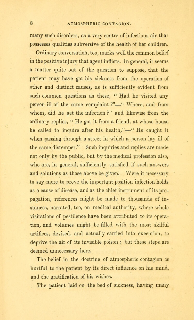 many such disorders., as a very centre of infectious air that possesses qualities subversive of the health of her children. Ordinary conversation, too, marks well the common belief in the positive injury that agent inflicts. In general, it seems a matter quite out of the question to suppose, that the patient may have got his sickness from the operation of other and distinct causes, as is sufficiently evident from such common questions as these,  Had he visited any person ill of the same complaint ?—u Where, and from whom, did he get the infection ? and likewise from the ordinary replies,  He got it from a friend, at whose house he called to inquire after his health,—<c He caught it when passing through a street in which a person lay ill of the same distemper. Such inquiries and replies are made not only by the public, but by the medical profession also, who are, in general, sufficiently satisfied if such answers and solutions as those above be given. Were it necessary to say more to prove the important position infection holds as a cause of disease, and as the chief instrument of its pro- pagation, references might be made to thousands of in- stances, narrated, too, on medical authority, where whole visitations of pestilence have been attributed to its opera- tion, and volumes might be filled with the most skilful artifices, devised, and actually carried into execution, to deprive the air of its invisible poison; but these steps are deemed unnecessary here. The belief in the doctrine of atmospheric contagion is hurtful to the patient by its direct influence on his mind, and the gratification of his wishes. The patient laid on the bed of sickness, having many