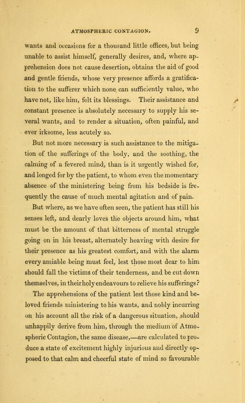 wants and occasions for a thousand little offices, but being unable to assist himself, generally desires, and, where ap- prehension does not cause desertion, obtains the aid of good and gentle friends, whose very presence affords a gratifica- tion to the sufferer which none can sufficiently value, who have not, like him, felt its blessings. Their assistance and constant presence is absolutely necessary to supply his se- veral wants, and to render a situation, often painful, and ever irksome, less acutely so. But not more necessary is such assistance to the mitiga- tion of the sufferings of the body, and the soothing, the calming of a fevered mind, than is it urgently wished for, and longed for by the patient, to whom even the momentary absence of the ministering being from his bedside is fre- quently the cause of much mental agitation and of pain. But where, as we have often seen, the patient has still his senses left, and dearly loves the objects around him, what must be the amount of that bitterness of mental struggle going on in his breast, alternately heaving with desire for their presence as his greatest comfort, and with the alarm every amiable being must feel, lest those most dear to him should fall the victims of their tenderness, and be cut down themselves, in their holy endeavours to relieve his sufferings? The apprehensions of the patient lest those kind and be- loved friends ministering to his wants, and nobly incurring on his account all the risk of a dangerous situation, .should unhappily derive from him, through the medium of Atmo- spheric Contagion, the same disease,—are calculated to pro- duce a state of excitement highly injurious and directly op- posed to that calm and cheerful state of mind so favourable