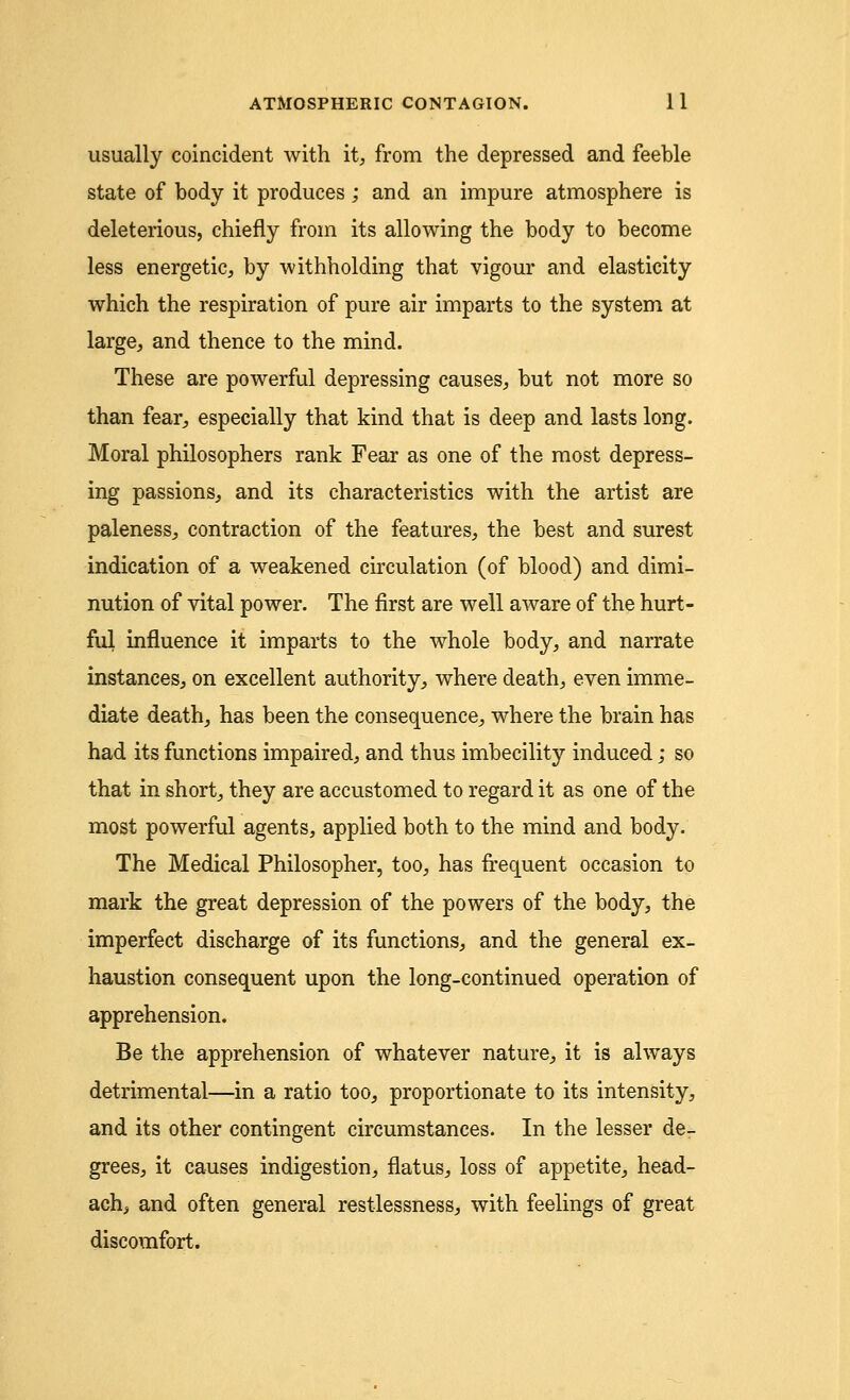 usually coincident with it, from the depressed and feeble state of body it produces; and an impure atmosphere is deleterious, chiefly from its allowing the body to become less energetic, by withholding that vigour and elasticity which the respiration of pure air imparts to the system at large, and thence to the mind. These are powerful depressing causes, but not more so than fear, especially that kind that is deep and lasts long. Moral philosophers rank Fear as one of the most depress- ing passions, and its characteristics with the artist are paleness, contraction of the features, the best and surest indication of a weakened circulation (of blood) and dimi- nution of vital power. The first are well aware of the hurt- ful influence it imparts to the whole body, and narrate instances, on excellent authority, where death, even imme- diate death, has been the consequence, where the brain has had its functions impaired, and thus imbecility induced; so that in short, they are accustomed to regard it as one of the most powerful agents, applied both to the mind and body. The Medical Philosopher, too, has frequent occasion to mark the great depression of the powers of the body, the imperfect discharge of its functions, and the general ex- haustion consequent upon the long-continued operation of apprehension. Be the apprehension of whatever nature, it is always detrimental—in a ratio too, proportionate to its intensity, and its other contingent circumstances. In the lesser de- grees, it causes indigestion, flatus, loss of appetite, head- ach, and often general restlessness, with feelings of great discomfort.