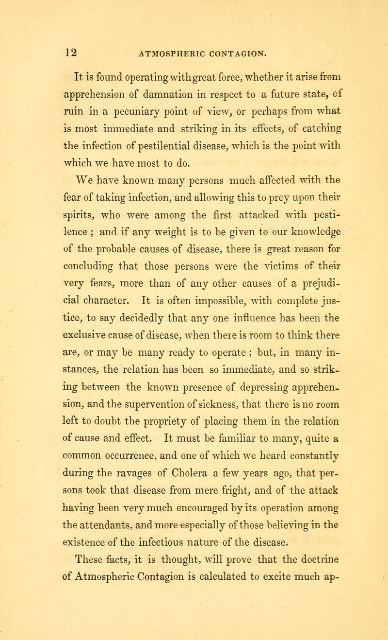 It is found operating with great force, whether it arise from apprehension of damnation in respect to a future state, of ruin in a pecuniary point of view, or perhaps from what is most immediate and striking in its effects, of catching the infection of pestilential disease, which is the point with which we have most to do. We have known many persons much affected with the fear of taking infection, and allowing this to prey upon their spirits, who were among the first attacked with pesti- lence ; and if any weight is to be given to our knowledge of the probable causes of disease, there is great reason for concluding that those persons were the victims of their very fears, more than of any other causes of a prejudi- cial character. It is often impossible, with complete jus- tice, to say decidedly that any one influence has been the exclusive cause of disease, when there is room to think there are, or may be many ready to operate; but, in many in- stances, the relation has been so immediate, and so strik- ing between the known presence of depressing apprehen- sion, and the supervention of sickness, that there is no room left to doubt the propriety of placing them in the relation of cause and effect. It must be familiar to many, quite a common occurrence, and one of which we heard constantly during the ravages of Cholera a few years ago, that per- sons took that disease from mere fright, and of the attack having been very much encouraged by its operation among the attendants, and more especially of those believing in the existence of the infectious nature of the disease. These facts, it is thought, will prove that the doctrine of Atmospheric Contagion is calculated to excite much ap-