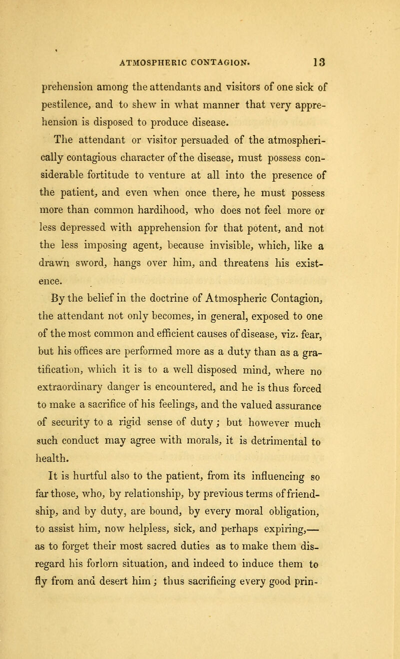 prehension among the attendants and visitors of one sick of pestilence, and to shew in what manner that very appre- hension is disposed to produce disease. The attendant or visitor persuaded of the atmospheri- cally contagious character of the disease, must possess con- siderable fortitude to venture at all into the presence of the patient, and even when once there, he must possess more than common hardihood, who does not feel more or less depressed with apprehension for that potent, and not the less imposing agent, because invisible, which, like a drawn sword, hangs over him, and threatens his exist- ence. By the belief in the doctrine of Atmospheric Contagion, the attendant not only becomes, in general, exposed to one of the most common and efficient causes of disease, viz. fear, but his offices are performed more as a duty than as a gra- tification, which it is to a well disposed mind, where no extraordinary danger is encountered, and he is thus forced to make a sacrifice of his feelings, and the valued assurance of security to a rigid sense of duty; but however much such conduct may agree with morals, it is detrimental to health. It is hurtful also to the patient, from its influencing so far those, who, by relationship, by previous terms of friend- ship, and by duty, are bound, by every moral obligation, to assist him, now helpless, sick, and perhaps expiring,— as to forget their most sacred duties as to make them dis- regard his forlorn situation, and indeed to induce them to fly from and desert him; thus sacrificing every good prin-