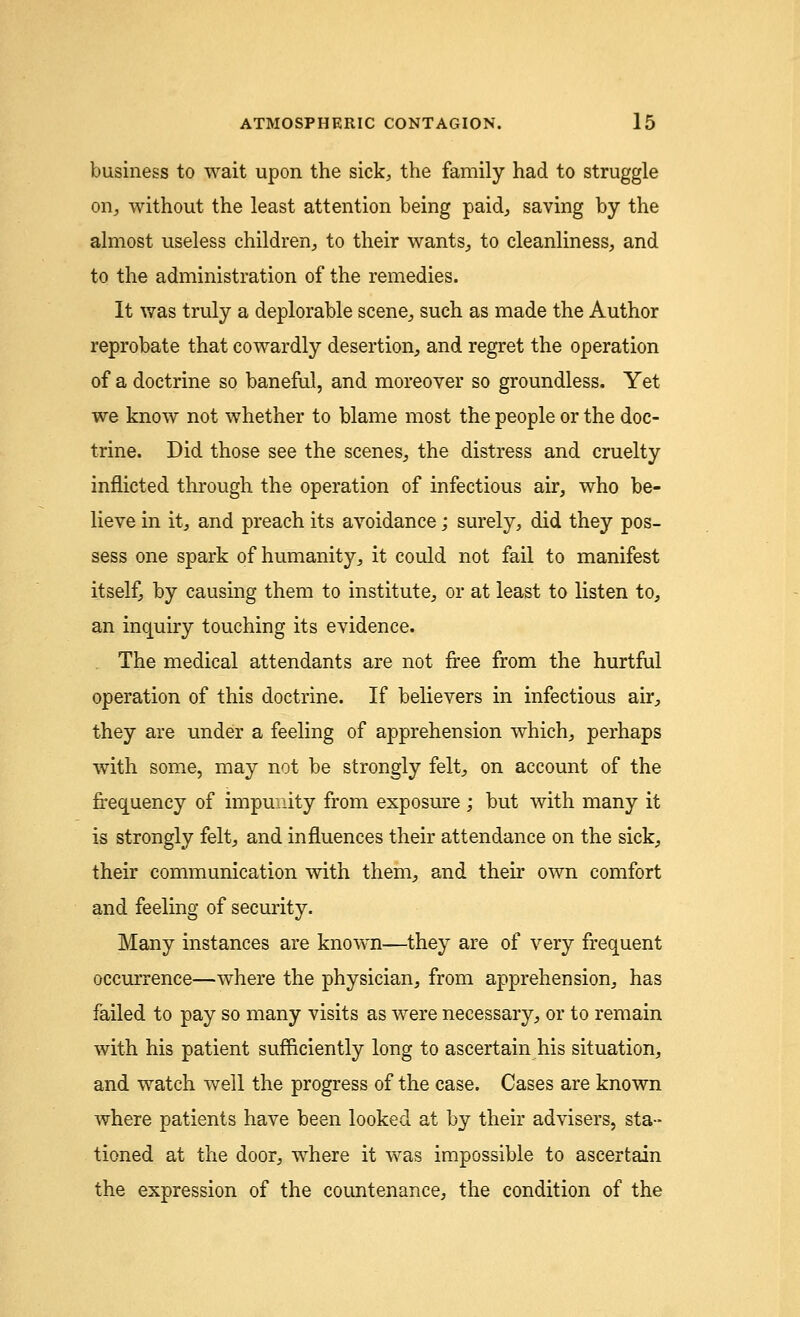 business to wait upon the sick, the family had to struggle on, without the least attention being paid, saving by the almost useless children, to their wants, to cleanliness, and to the administration of the remedies. It was truly a deplorable scene, such as made the Author reprobate that cowardly desertion, and regret the operation of a doctrine so baneful, and moreover so groundless. Yet we know not whether to blame most the people or the doc- trine. Did those see the scenes, the distress and cruelty inflicted through the operation of infectious air, who be- lieve in it, and preach its avoidance; surely, did they pos- sess one spark of humanity, it could not fail to manifest itself, by causing them to institute, or at least to listen to, an inquiry touching its evidence. The medical attendants are not free from the hurtful operation of this doctrine. If believers in infectious air, they are under a feeling of apprehension which, perhaps with some, may not be strongly felt, on account of the frequency of impunity from exposure ; but with many it is strongly felt, and influences their attendance on the sick, their communication with them, and their own comfort and feeling of security. Many instances are known—they are of very frequent occurrence—where the physician, from apprehension, has failed to pay so many visits as were necessary, or to remain with his patient sufficiently long to ascertain his situation, and watch well the progress of the case. Cases are known where patients have been looked at by their advisers, sta- tioned at the door, where it was impossible to ascertain the expression of the countenance, the condition of the