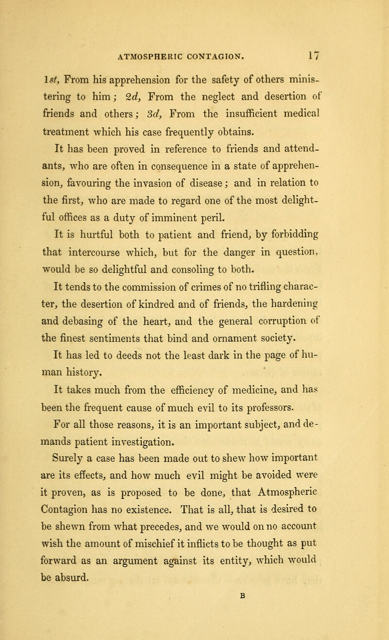 1st, From his apprehension for the safety of others minis- tering to him; 2d, From the neglect and desertion of friends and others; 3d, From the insufficient medical treatment which his case frequently obtains. It has been proved in reference to friends and attend- ants,, who are often in consequence in a state of apprehen- sion, favouring the invasion of disease; and in relation to the first, who are made to regard one of the most delight- ful offices as a duty of imminent peril. It is hurtful both to patient and friend, by forbidding that intercourse which, but for the danger in question, would be so delightful and consoling to both. It tends to the commission of crimes of no trifling charac- ter, the desertion of kindred and of friends, the hardening and debasing of the heart, and the general corruption of the finest sentiments that bind and ornament society. It has led to deeds not the least dark in the page of hu- man history. It takes much from the efficiency of medicine, and has been the frequent cause of much evil to its professors. For all those reasons, it is an important subject, and de- mands patient investigation. Surely a case has been made out to shew how important are its effects, and how much evil might be avoided were it proven, as is proposed to be done, that Atmospheric Contagion has no existence. That is all, that is desired to be shewn from what precedes, and we would on no account wish the amount of mischief it inflicts to be thought as put forward as an argument against its entity, which would be absurd.