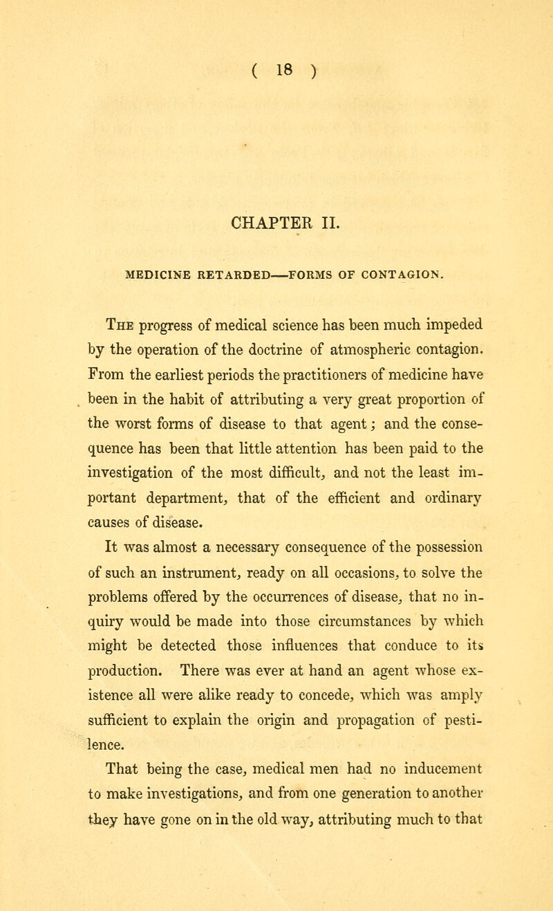 CHAPTER II. MEDICINE RETARDED FORMS OF CONTAGION. The progress of medical science has been much impeded by the operation of the doctrine of atmospheric contagion. From the earliest periods the practitioners of medicine have been in the habit of attributing a very great proportion of the worst forms of disease to that agent; and the conse- quence has been that little attention has been paid to the investigation of the most difficult, and not the least im- portant department, that of the efficient and ordinary causes of disease. It was almost a necessary consequence of the possession of such an instrument, ready on all occasions, to solve the problems offered by the occurrences of disease, that no in- quiry would be made into those circumstances by which might be detected those influences that conduce to its production. There was ever at hand an agent whose ex- istence all were alike ready to concede, which was amply sufficient to explain the origin and propagation of pesti- lence. That being the case, medical men had no inducement to make investigations, and from one generation to another they have gone on in the old way, attributing much to that