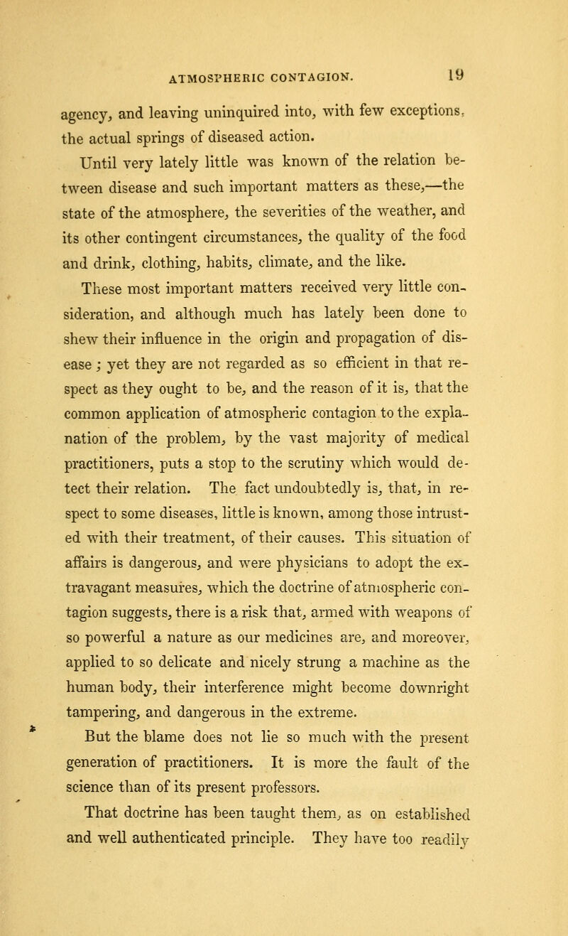 agency, and leaving uninquired into, with few exceptions, the actual springs of diseased action. Until very lately little was known of the relation be- tween disease and such important matters as these,—the state of the atmosphere, the severities of the weather, and its other contingent circumstances, the quality of the food and drink, clothing, habits, climate, and the like. These most important matters received very little con- sideration, and although much has lately been done to shew their influence in the origin and propagation of dis- ease j yet they are not regarded as so efficient in that re- spect as they ought to be, and the reason of it is, that the common application of atmospheric contagion to the expla- nation of the problem, by the vast majority of medical practitioners, puts a stop to the scrutiny which would de- tect their relation. The fact undoubtedly is, that, in re- spect to some diseases, little is known, among those intrust- ed with their treatment, of their causes. This situation of affairs is dangerous, and were physicians to adopt the ex- travagant measures, which the doctrine of atmospheric con- tagion suggests, there is a risk that, armed with weapons of so powerful a nature as our medicines are, and moreover, applied to so delicate and nicely strung a machine as the human body, their interference might become downright tampering, and dangerous in the extreme. But the blame does not lie so much with the present generation of practitioners. It is more the fault of the science than of its present professors. That doctrine has been taught them, as on established and well authenticated principle. They have too readily