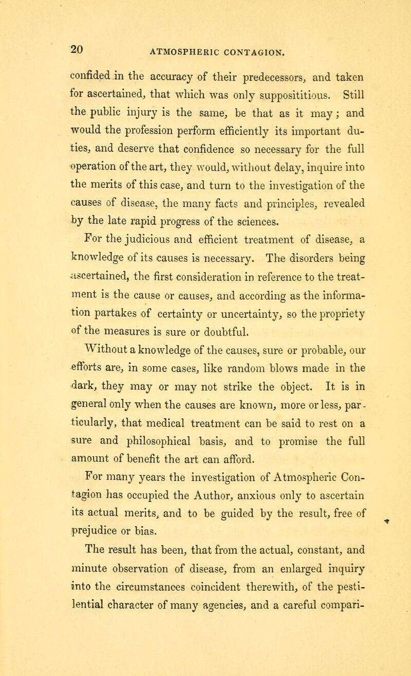 confided in the accuracy of their predecessors, and taken for ascertained, that which was only supposititious. Still the public injury is the same, be that as it may; and would the profession perform efficiently its important du- ties, and deserve that confidence so necessary for the full operation of the art, they would, without delay, inquire into the merits of this case, and turn to the investigation of the causes of disease, the many facts and principles, revealed by the late rapid progress of the sciences. For the judicious and efficient treatment of disease, a knowledge of its causes is necessary. The disorders being ascertained, the first consideration in reference to the treat- ment is the cause or causes, and according as the informa- tion partakes of certainty or uncertainty, so the propriety of the measures is sure or doubtful. Without a knowledge of the causes, sure or probable, our efforts are, in some cases, like random blows made in the 4ark, they may or may not strike the object. It is in general only when the causes are known, more or less, par - ticularly, that medical treatment can be said to rest on a sure and philosophical basis, and to promise the full amount of benefit the art can afford. For many years the investigation of Atmospheric Con- tagion has occupied the Author, anxious only to ascertain its actual merits, and to be guided by the result, free of prejudice or bias. The result has been, that from the actual, constant, and minute observation of disease, from an enlarged inquiry into the circumstances coincident therewith, of the pesti- lential character of many agencies, and a careful compari-
