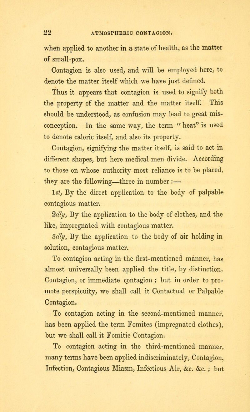 when applied to another in a state of health, as the matter of small-pox. Contagion is also used, and will be employed here, to denote the matter itself which we have just denned. Thus it appears that contagion is used to signify both the property of the matter and the matter itself. This should be understood, as confusion may lead to great mis- conception. In the same way, the term  heat is used to denote caloric itself, and also its property. Contagion, signifying the matter itself, is said to act in different shapes, but here medical men divide. According to those on whose authority most reliance is to be placed, they are the following—three in number :— lsZ, By the direct application to the body of palpable contagious matter. ^dly, By the application to the body of clothes, and the like, impregnated with contagious matter, Mly, By the application to the body of air holding in solution, contagious matter. To contagion acting in the first-mentioned manner, has almost universally been applied the title, by distinction, Contagion, or immediate contagion; but in order to pro- mote perspicuity, we shall call it Contactual or Palpable Contagion. To contagion acting in the second-mentioned manner, has been applied the term Fomites (impregnated clothes), but we shall call it Fomitic Contagion. To contagion acting in the third-mentioned manner, many terms have been applied indiscriminately, Contagion, Infection, Contagious Miasm, Infectious Air, &c. &c. : but