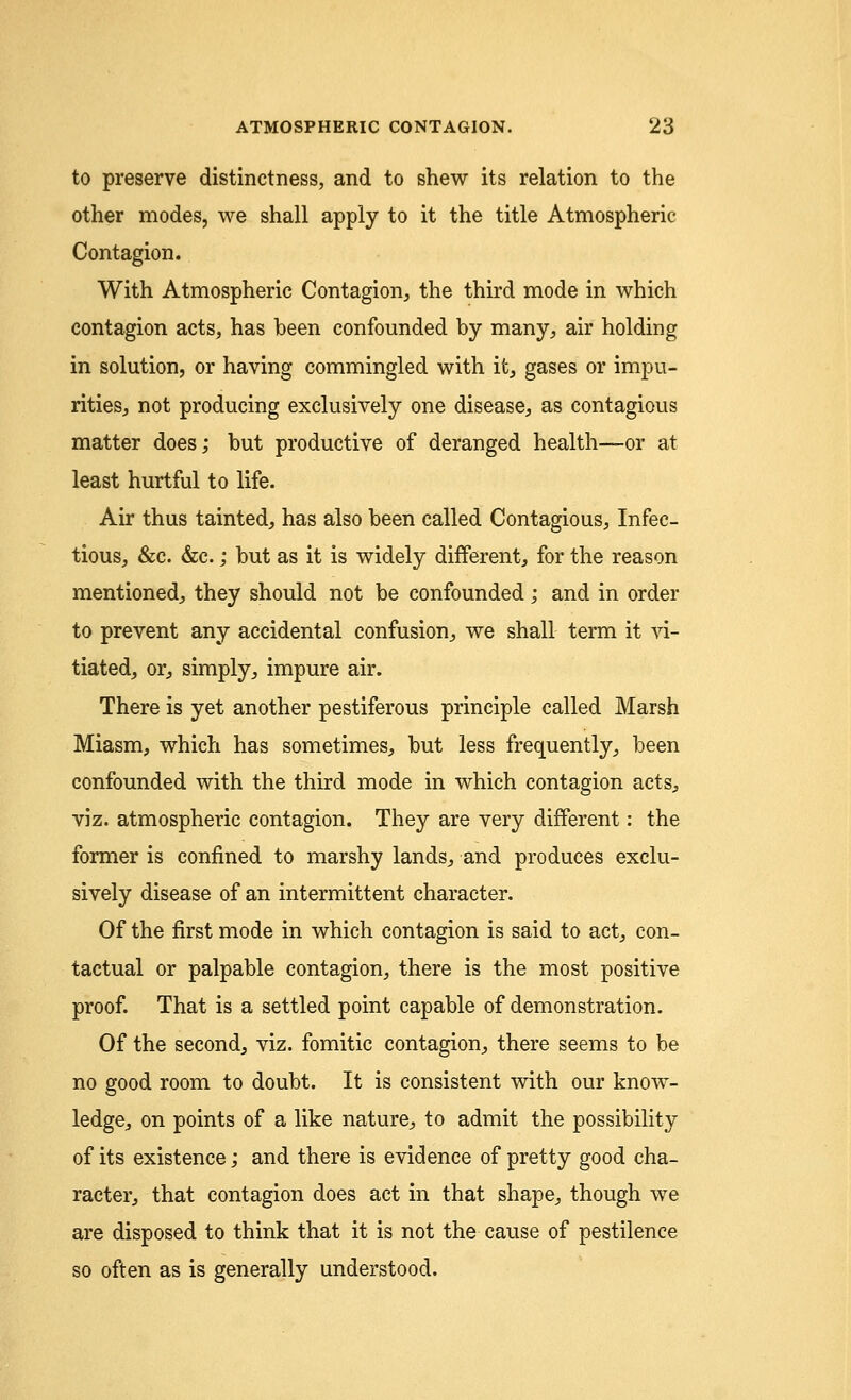 to preserve distinctness, and to shew its relation to the other modes, we shall apply to it the title Atmospheric Contagion. With Atmospheric Contagion, the third mode in which contagion acts, has been confounded by many, air holding in solution, or having commingled with it, gases or impu- rities, not producing exclusively one disease, as contagious matter does; but productive of deranged health—or at least hurtful to life. Air thus tainted, has also been called Contagious, Infec- tious, &c. &c.; but as it is widely different, for the reason mentioned, they should not be confounded; and in order to prevent any accidental confusion, we shall term it vi- tiated, or, simply, impure air. There is yet another pestiferous principle called Marsh Miasm, which has sometimes, but less frequently, been confounded with the third mode in which contagion acts, viz. atmospheric contagion. They are very different: the former is confined to marshy lands, and produces exclu- sively disease of an intermittent character. Of the first mode in which contagion is said to act, con- tactual or palpable contagion, there is the most positive proof. That is a settled point capable of demonstration. Of the second, viz. fomitic contagion, there seems to be no good room to doubt. It is consistent with our know- ledge, on points of a like nature, to admit the possibility of its existence; and there is evidence of pretty good cha- racter, that contagion does act in that shape, though we are disposed to think that it is not the cause of pestilence so often as is generally understood.