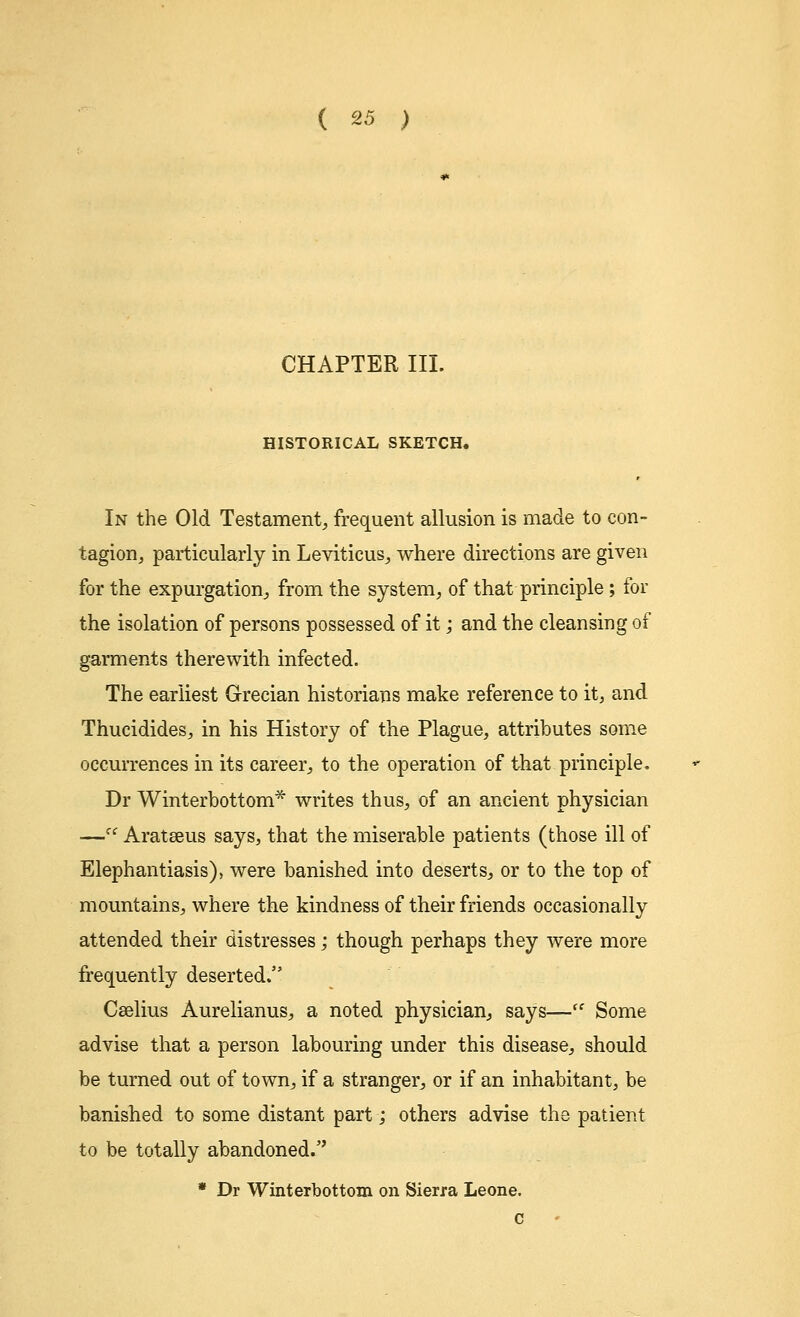 CHAPTER III. HISTORICAL SKETCH. In the Old Testament, frequent allusion is made to con- tagion, particularly in Leviticus, where directions are given for the expurgation, from the system, of that principle; for the isolation of persons possessed of it; and the cleansing of garments therewith infected. The earliest Grecian historians make reference to it, and Thucidides, in his History of the Plague, attributes some occurrences in its career, to the operation of that principle. Dr Winterbottom* writes thus, of an ancient physician —u Aratseus says, that the miserable patients (those ill of Elephantiasis), were banished into deserts, or to the top of mountains, where the kindness of their friends occasionally attended their distresses; though perhaps they were more frequently deserted. Caelius Aurelianus, a noted physician, says—ff Some advise that a person labouring under this disease, should be turned out of town, if a stranger, or if an inhabitant, be banished to some distant part; others advise the patient to be totally abandoned. * Dr Winterbottom on Sierra Leone. c