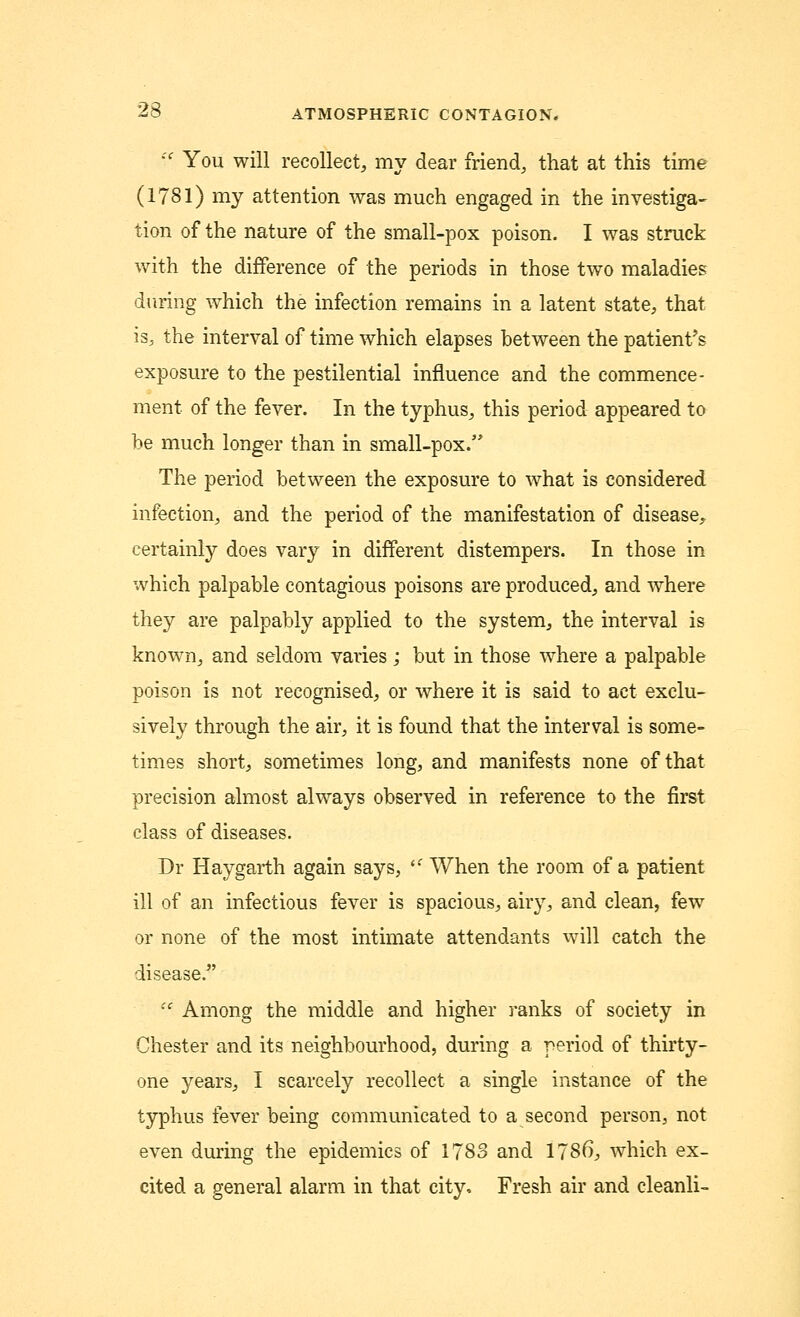 iC You will recollect, my dear friend, that at this time (1781) my attention was much engaged in the investiga- tion of the nature of the small-pox poison. I was struck with the difference of the periods in those two maladies during which the infection remains in a latent state, that is, the interval of time which elapses between the patient's exposure to the pestilential influence and the commence- ment of the fever. In the typhus, this period appeared to he much longer than in small-pox. The period between the exposure to what is considered infection, and the period of the manifestation of disease, certainly does vary in different distempers. In those in which palpable contagious poisons are produced, and where they are palpably applied to the system, the interval is known, and seldom varies; but in those where a palpable poison is not recognised, or where it is said to act exclu- sively through the air, it is found that the interval is some- times short, sometimes long, and manifests none of that precision almost always observed in reference to the first class of diseases. Dr Haygarth again says, lC When the room of a patient ill of an infectious fever is spacious, airy, and clean, few or none of the most intimate attendants will catch the disease.  Among the middle and higher ranks of society in Chester and its neighbourhood, during a period of thirty- one years, I scarcely recollect a single instance of the typhus fever being communicated to a second person, not even during the epidemics of 1783 and 1786, which ex- cited a general alarm in that city, Fresh air and cleanli-