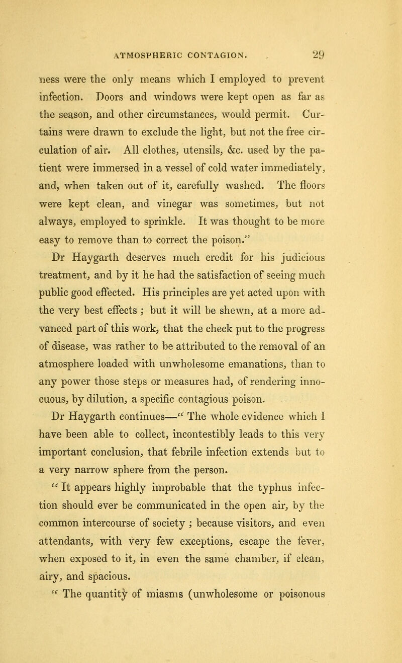 ness were the only means which I employed to prevent infection. Doors and windows were kept open as far as the season, and other circumstances, would permit. Cur- tains were drawn to exclude the light, but not the free cir- culation of air. All clothes, utensils, &c. used by the pa- tient were immersed in a vessel of cold water immediately, and, when taken out of it, carefully washed. The floors were kept dean, and vinegar was sometimes, but not always, employed to sprinkle. It was thought to be more easy to remove than to correct the poison. Dr Haygarth deserves much credit for his judicious treatment, and by it he had the satisfaction of seeing much public good effected. His principles are yet acted upon with the very best effects; but it will be shewn, at a more ad- vanced part of this work, that the check put to the progress of disease, was rather to be attributed to the removal of an atmosphere loaded with unwholesome emanations, than to any power those steps or measures had, of rendering inno- cuous, by dilution, a specific contagious poison. Dr Haygarth continues—(i The whole evidence which I have been able to collect, incontestibly leads to this very important conclusion, that febrile infection extends but to a very narrow sphere from the person.  It appears highly improbable that the typhus infec- tion should ever be communicated in the open air, by the common intercourse of society ; because visitors, and even attendants, with very few exceptions, escape the fever, when exposed to it, in even the same chamber, if clean, airy, and spacious. i( The quantity of miasms (unwholesome or poisonous