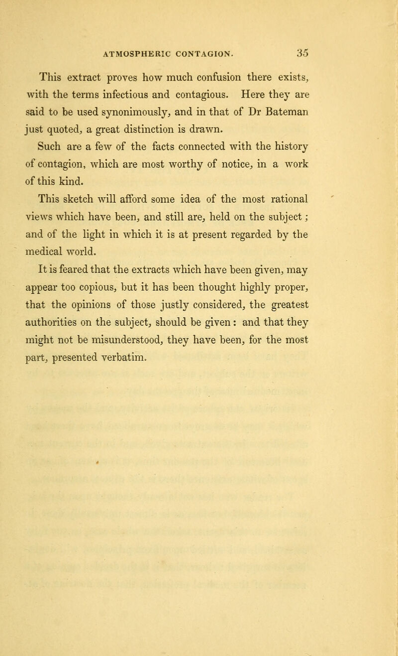 This extract proves how much confusion there exists, with the terms infectious and contagious. Here they are said to be used synonimously, and in that of Dr Bateman just quoted, a great distinction is drawn. Such are a few of the facts connected with the history of contagion, which are most worthy of notice,, in a work of this kind. This sketch will afford some idea of the most rational views which have been, and still are., held on the subject ; and of the light in which it is at present regarded by the medical world. It is feared that the extracts which have been given,, may appear too copious, but it has been thought highly proper, that the opinions of those justly considered, the greatest authorities on the subject, should be given: and that they might not be misunderstood, they have been, for the most part, presented verbatim.