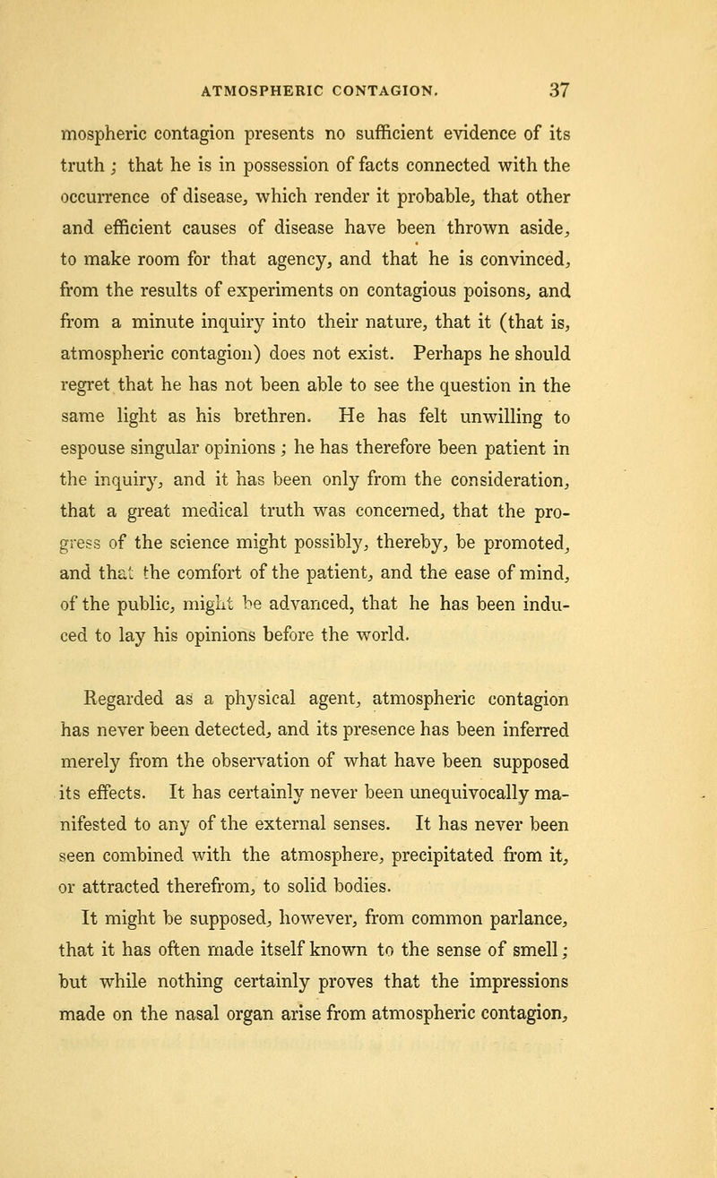 mospheric contagion presents no sufficient evidence of its truth ; that he is in possession of facts connected with the occurrence of disease, which render it probable, that other and efficient causes of disease have been thrown aside, to make room for that agency, and that he is convinced, from the results of experiments on contagious poisons, and from a minute inquiry into their nature, that it (that is, atmospheric contagion) does not exist. Perhaps he should regret that he has not been able to see the question in the same light as his brethren. He has felt unwilling to espouse singular opinions ; he has therefore been patient in the inquiry, and it has been only from the consideration, that a great medical truth was concerned, that the pro- gress of the science might possibly, thereby, be promoted, and that the comfort of the patient, and the ease of mind, of the public, might be advanced, that he has been indu- ced to lay his opinions before the world. Regarded as a physical agent, atmospheric contagion has never been detected, and its presence has been inferred merely from the observation of what have been supposed its effects. It has certainly never been unequivocally ma- nifested to any of the external senses. It has never been seen combined with the atmosphere, precipitated from it, or attracted therefrom, to solid bodies. It might be supposed, however, from common parlance, that it has often made itself known to the sense of smell ; but while nothing certainly proves that the impressions made on the nasal organ arise from atmospheric contagion,