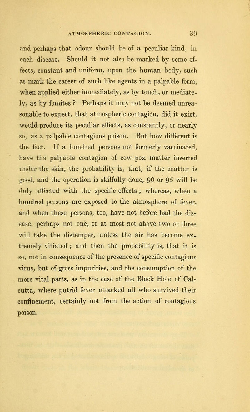 and perhaps that odour should be of a peculiar kind, in each disease. Should it not also be marked by some ef- fects, constant and uniform, upon the human body, such as mark the career of such like agents in a palpable form, when applied either immediately, as by touch, or mediate- ly, as by fomites ? Perhaps it may not be deemed unrea- sonable to expect, that atmospheric contagion, did it exist, would produce its peculiar effects, as constantly, or nearly so, as a palpable contagious poison. But how different is the fact. If a hundred persons not formerly vaccinated, have the palpable contagion of cow-pox matter inserted under the skin, the probability is, that, if the matter is good, and the operation is skilfully done, 90 or 95 will be duly affected with the specific effects; whereas, when a hundred persons are exposed to the atmosphere of fever, and when these persons, too, have not before had the dis- ease, perhaps not one, or at most not above two or three will take the distemper, unless the air has become ex- tremely vitiated; and then the probability is, that it is so, not in consequence of the presence of specific contagious virus, but of gross impurities, and the consumption of the more vital parts, as in the case of the Black Hole of Cal- cutta, where putrid fever attacked all who survived their confinement, certainly not from the action of contagious poison.