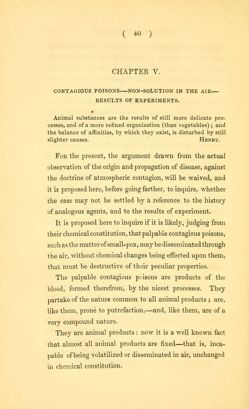CHAPTER V. CONTAGIOUS POISONS NON-SOLUTION IN THE AIR— RESULTS OF EXPERIMENTS. * Animal substances are the results of still more delicate pro- cesses, and of a more refined organization (than vegetables); and the balance of affinities, by which they exist, is disturbed by still slighter causes. Henry. For the present, the argument drawn from the actual observation of the origin and propagation of disease, against the doctrine of atmospheric contagion, will be waived, and it is proposed here, before going farther, to inquire, whether the case may not be settled by a reference to the history of analogous agents, and to the results of experiment. It is proposed here to inquire if it is likely, judging from their chemical constitution, that palpable contagious poisons, such as the matter of small-pox, may be disseminated through the air, without chemical changes being effected upon them, that must be destructive of their peculiar properties. The palpable contagious poisons are products of the blood, formed therefrom, by the nicest processes. They partake of the nature common to all animal products ; are, like them, prone to putrefaction,—and, like them, are of a very compound nature. They are animal products: now it is a well known fact that almost all animal products are fixed—that is, inca- pable of being volatilized or disseminated in air, unchanged in chemical constitution.