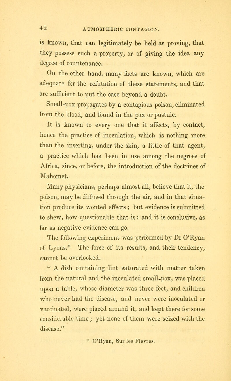 is known, that can legitimately be held as proving, that they possess such a property, or of giving the idea any degree of countenance. On the other hand, many facts are known, which are adequate for the refutation of these statements, and that are sufficient to put the case beyond a doubt. Small-pox propagates by a contagious poison, eliminated from the blood, and found in the pox or pustule. It is known to every one that it affects, by contact, hence the practice of inoculation, which is nothing more than the inserting, under the skin, a little of that agent, a practice which has been in use among the negroes of Africa, since, or before, the introduction of the doctrines of Mahomet. Many physicians, perhaps almost all, believe that it, the poison, may be diffused through the air, and in that situa- tion produce its wonted effects; but evidence is submitted to shew, how questionable that is: and it is conclusive, as far as negative evidence can go. The following experiment was performed by Dr O'Ryan of Lyons.* The force of its results, and their tendency, cannot be overlooked. ic A dish containing lint saturated with matter taken from the natural and the inoculated small-pox, was placed upon a table, whose diameter was three feet, and children who never had the disease, and never were inoculated or vaccinated, were placed around it, and kept there for some considerable time ; yet none of them were seized with the disease, * O'Rvan, Sur les Fievres.