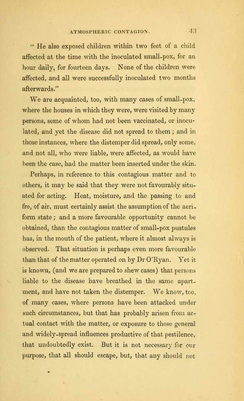  He also exposed children within two feet of a child affected at the time with the inoculated small-pox, for an hour daily, for fourteen days. None of the children were affected, and all were successfully inoculated two months afterwards. We are acquainted, too, with many cases of small-pox, where the houses in which they were, were visited by many persons, some of whom had not been vaccinated, or inocu- lated, and yet the disease did not spread to them; and in those instances, where the distemper did spread, only some, and not all, who were liable, were affected, as would have been the case, had the matter been inserted under the skin. Perhaps, in reference to this contagious matter and to others, it may be said that they were not favourably situ- ated for acting. Heat, moisture, and the passing to and fro, of air, must certainly assist the assumption of the aeri- form state; and a more favourable opportunity cannot be obtained, than the contagious matter of small-pox pustules has, in the mouth of the patient, where it almost always is observed. That situation is perhaps even more favourable than that of the matter operated on by Dr O'Ryan. Yet it is known, (and we are prepared to shew cases) that persons liable to the disease have breathed in the same apart- ment, and have not taken the distemper. We know, too, of many cases, where persons have been attacked under such circumstances, but that has probably arisen from ac- tual contact with the matter, or exposure to those general and widely-spread influences productive of that pestilence, that undoubtedly exist. But it is not necessary for our purpose, that all should escape, but, that any should not