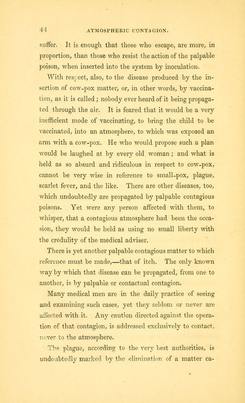 suffer. It is enough that those who escape, are more, in proportion, than those who resist the action of the palpable poison, when inserted into the system by inoculation. With respect, also, to the disease produced by the in- sertion of cow-pox matter, or, in other words, by vaccina- tion, as it is called; nobody ever heard of it being propaga- ted through the air. It is feared that it would be a very inefficient mode of vaccinating, to bring the child to be vaccinated, into an atmosphere, to which was exposed an arm with a cow-pox. He who would propose such a plan would be laughed at by every old woman; and what is held as so absurd and ridiculous in respect to cow-pox, cannot be very wise in reference to small-pox, plague, scarlet fever, and the like. There are other diseases, too, which undoubtedly are propagated by palpable contagious poisons. Yet were any person affected with them, to whisper, that a contagious atmosphere had been the occa- sion, they would be held as using no small liberty with the credulity of the medical adviser. There is yet another palpable contagious matter to which reference must be made,—that of itch. The only known way by which that disease can be propagated, from one to another, is by palpable or contactual contagion. Many medical men are in the daily practice of seeing and examining such cases, yet they seldom or never are affected with it. Any caution directed against the opera- tion of that contagion, is addressed exclusively to contact, never to the atmosphere. The plague, according to the very best authorities, is undoubtedly marked by the elimination of a matter ca-