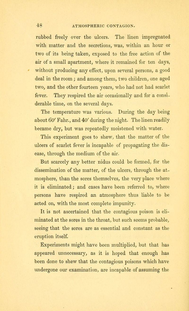 rubbed freely over the ulcers. The linen impregnated with matter and the secretions, was, within an hour or two of its being taken, exposed to the free action of the air of a small apartment, where it remained for ten days, without producing any effect, upon several persons, a good deal in the room; and among them, two children, one aged two, and the other fourteen years, who had not had scarlet fever. They respired the air occasionally and for a consi- derable time, on the several days. The temperature was various. During the day being about 60' Fahr., and 40' during the night. The linen readily became dry, but was repeated^ moistened with water. This experiment goes to shew, that the matter of the ulcers of scarlet fever is incapable of propagating the dis- ease, through the medium of the air. But scarcely any better nidus could be formed, for the dissemination of the matter, of the ulcers, through the at- mosphere, than the sores themselves, the very place where it is eliminated; and cases have been referred to, where persons have respired an atmosphere thus liable to be acted on, with the most complete impunity. It is not ascertained that the contagious poison is eli- minated at the sores in the throat, but such seems probable, seeing that the sores are as essential and constant as the eruption itself. Experiments might have been multiplied, but that has appeared unnecessary, as it is hoped that enough has been done to shew that the contagious poisons which have undergone our examination, are incapable of assuming the