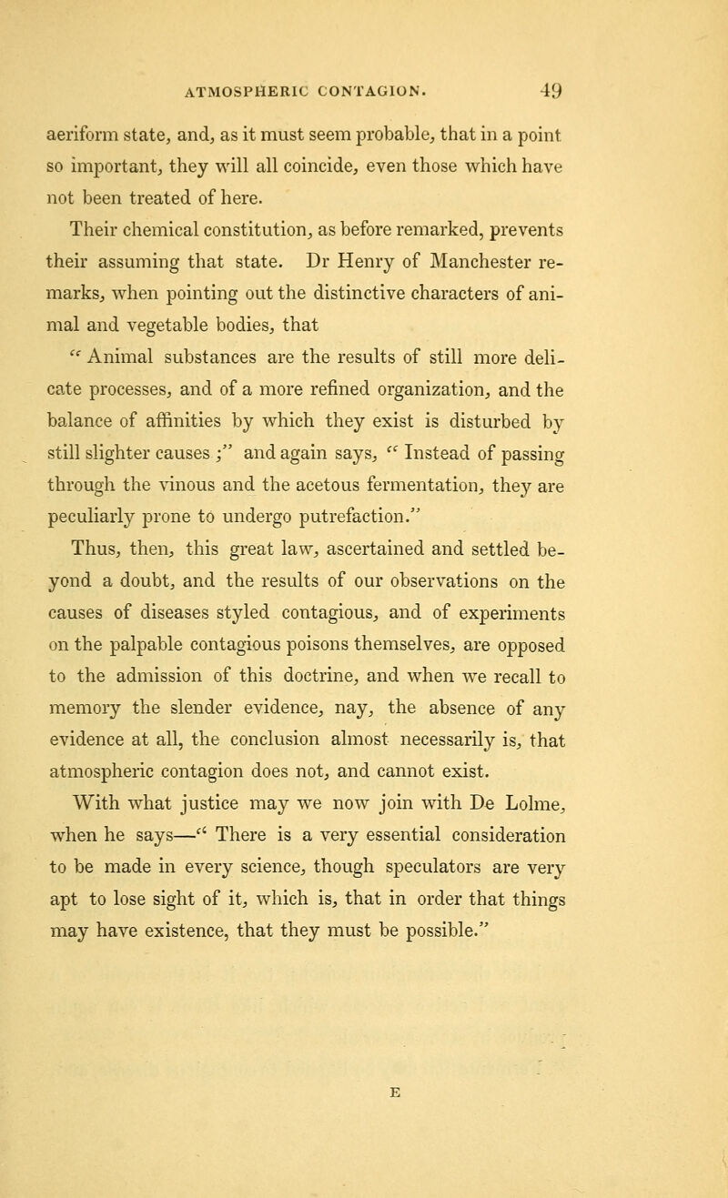 aeriform state, and, as it must seem probable, that in a point, so important, they will all coincide, even those which have not been treated of here. Their chemical constitution, as before remarked, prevents their assuming that state. Dr Henry of Manchester re- marks, when pointing out the distinctive characters of ani- mal and vegetable bodies, that i( Animal substances are the results of still more deli- cate processes, and of a more refined organization, and the balance of affinities by which they exist is disturbed by still slighter causes ; and again says, ec Instead of passing through the vinous and the acetous fermentation, they are peculiarly prone to undergo putrefaction. Thus, then, this great lavv, ascertained and settled be- yond a doubt, and the results of our observations on the causes of diseases styled contagious, and of experiments on the palpable contagious poisons themselves, are opposed to the admission of this doctrine, and when we recall to memory the slender evidence, nay, the absence of any evidence at all, the conclusion almost necessarily is, that atmospheric contagion does not, and cannot exist. With what justice may we now join with De Lolme, when he says—ci There is a very essential consideration to be made in every science, though speculators are very apt to lose sight of it, which is, that in order that things may have existence, that they must be possible.