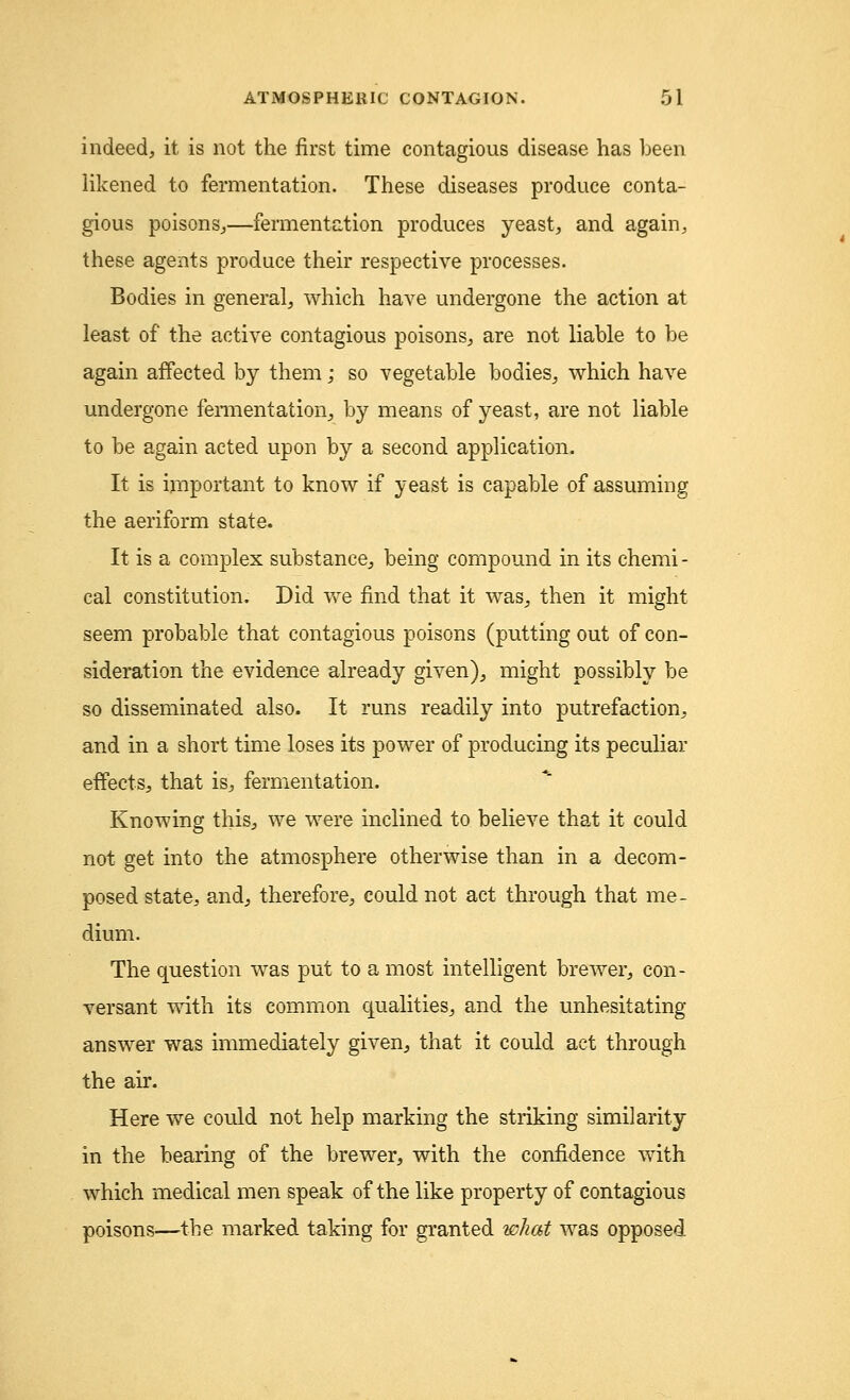 indeed, it is not the first time contagious disease has been likened to fermentation. These diseases produce conta- gious poisons,—fermentation produces yeast, and again, these agents produce their respective processes. Bodies in general, which have undergone the action at least of the active contagious poisons, are not liable to be again affected by them; so vegetable bodies, which have undergone fermentation, by means of yeast, are not liable to be again acted upon by a second application. It is important to know if yeast is capable of assuming the aeriform state. It is a complex substance, being compound in its chemi - cal constitution. Did we find that it was, then it might seem probable that contagious poisons (putting out of con- sideration the evidence already given), might possibly be so disseminated also. It runs readily into putrefaction, and in a short time loses its power of producing its peculiar effects, that is, fermentation. Knowing this, we were inclined to believe that it could not get into the atmosphere otherwise than in a decom- posed state, and, therefore, could not act through that me- dium. The question was put to a most intelligent brewer, con- versant with its common qualities, and the unhesitating- answer was immediately given, that it could act through the air. Here we could not help marking the striking similarity in the bearing of the brewer, with the confidence with which medical men speak of the like property of contagious poisons—the marked taking for granted what was opposed